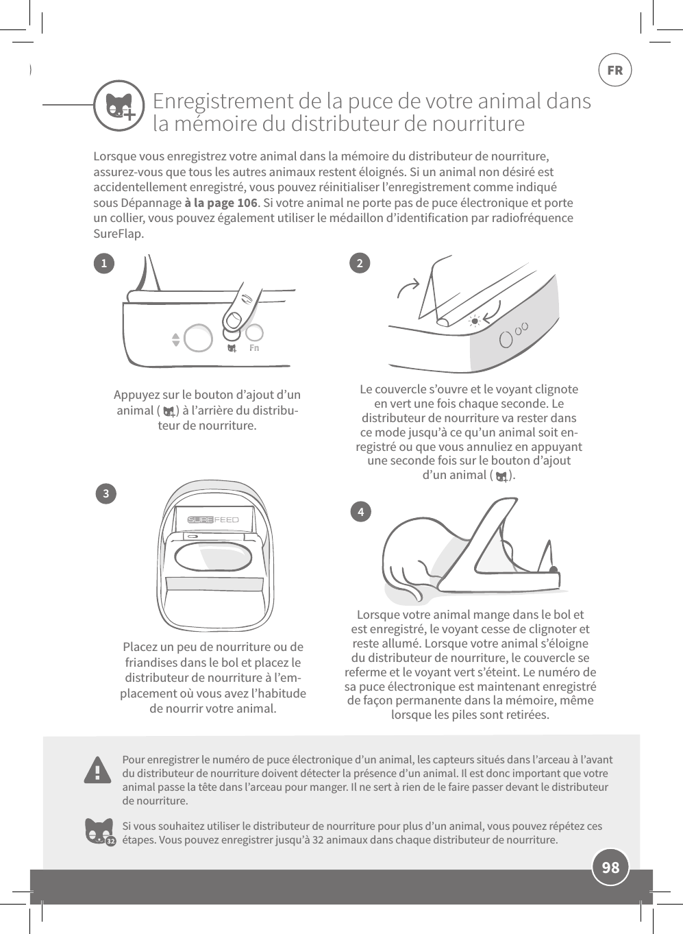 98FRLe couvercle s’ouvre et le voyant clignote en vert une fois chaque seconde. Le distributeur de nourriture va rester dans ce mode jusqu’à ce qu’un animal soit en-registré ou que vous annuliez en appuyant une seconde fois sur le bouton d’ajout d’un animal (      ).Lorsque votre animal mange dans le bol et est enregistré, le voyant cesse de clignoter et reste allumé. Lorsque votre animal s’éloigne du distributeur de nourriture, le couvercle se referme et le voyant vert s’éteint. Le numéro de sa puce électronique est maintenant enregistré de façon permanente dans la mémoire, même lorsque les piles sont retirées.Appuyez sur le bouton d’ajout d’un animal (      ) à l’arrière du distribu-teur de nourriture.Placez un peu de nourriture ou de friandises dans le bol et placez le distributeur de nourriture à l’em-placement où vous avez l’habitude de nourrir votre animal.Si vous souhaitez utiliser le distributeur de nourriture pour plus d’un animal, vous pouvez répétez ces étapes. Vous pouvez enregistrer jusqu’à 32animaux dans chaque distributeur de nourriture.2413Lorsque vous enregistrez votre animal dans la mémoire du distributeur de nourriture, assurez-vous que tous les autres animaux restent éloignés. Si un animal non désiré est accidentellement enregistré, vous pouvez réinitialiser l’enregistrement comme indiqué sous Dépannage à la page106. Si votre animal ne porte pas de puce électronique et porte un collier, vous pouvez également utiliser le médaillon d’identification par radiofréquence SureFlap.Enregistrement de la puce de votre animal dans la mémoire du distributeur de nourriturePour enregistrer le numéro de puce électronique d’un animal, les capteurs situés dans l’arceau à l’avant du distributeur de nourriture doivent détecter la présence d’un animal. Il est donc important que votre animal passe la tête dans l’arceau pour manger. Il ne sert à rien de le faire passer devant le distributeur de nourriture.