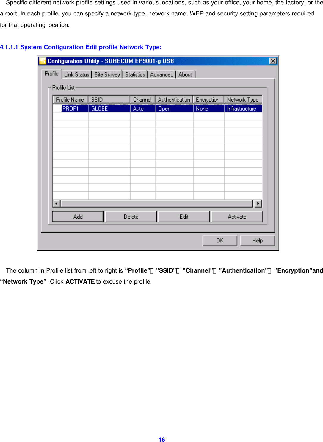  16Specific different network profile settings used in various locations, such as your office, your home, the factory, or the airport. In each profile, you can specify a network type, network name, WEP and security setting parameters required for that operating location.      4.1.1.1 System Configuration Edit profile Network Type:   The column in Profile list from left to right is &ldquo;Profile&rdquo;、&rdquo;SSID&rdquo;、&rdquo;Channel&rdquo;、&rdquo;Authentication&rdquo;、&rdquo;Encryption&rdquo;and &ldquo;Network Type&rdquo; .Click ACTIVATE to excuse the profile.             