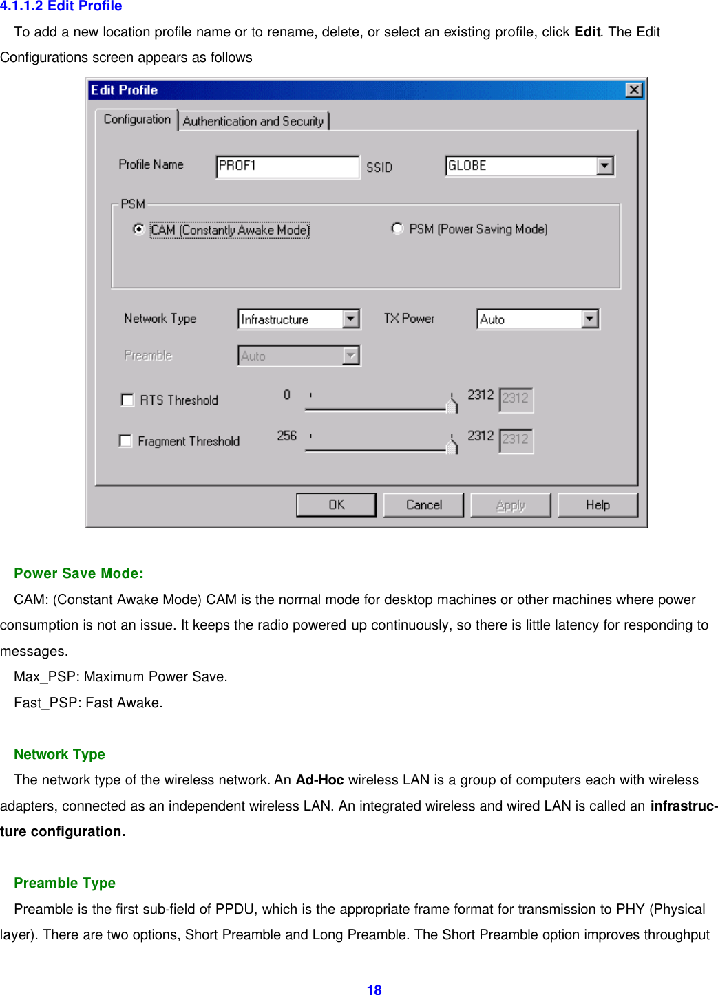  18 4.1.1.2 Edit Profile To add a new location profile name or to rename, delete, or select an existing profile, click Edit. The Edit Configurations screen appears as follows   Power Save Mode: CAM: (Constant Awake Mode) CAM is the normal mode for desktop machines or other machines where power consumption is not an issue. It keeps the radio powered up continuously, so there is little latency for responding to messages. Max_PSP: Maximum Power Save. Fast_PSP: Fast Awake.  Network Type The network type of the wireless network. An Ad-Hoc wireless LAN is a group of computers each with wireless   adapters, connected as an independent wireless LAN. An integrated wireless and wired LAN is called an infrastruc- ture configuration.  Preamble Type Preamble is the first sub-field of PPDU, which is the appropriate frame format for transmission to PHY (Physical layer). There are two options, Short Preamble and Long Preamble. The Short Preamble option improves throughput 
