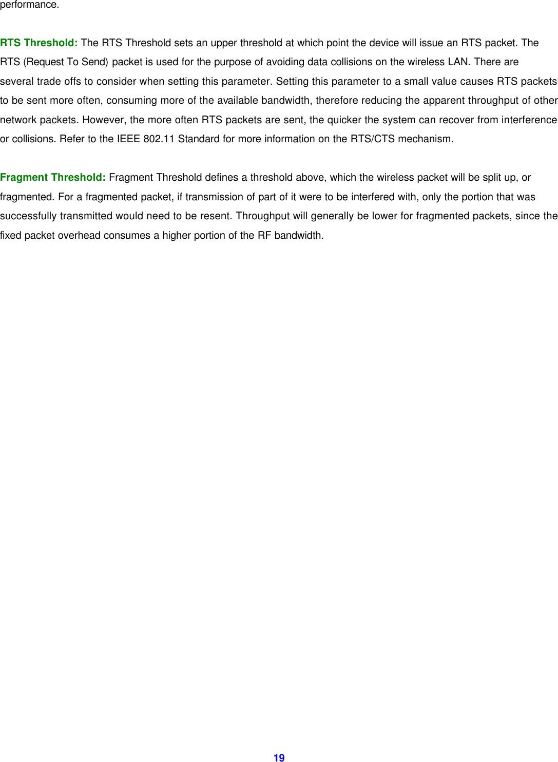  19performance.  RTS Threshold: The RTS Threshold sets an upper threshold at which point the device will issue an RTS packet. The RTS (Request To Send) packet is used for the purpose of avoiding data collisions on the wireless LAN. There are several trade offs to consider when setting this parameter. Setting this parameter to a small value causes RTS packets to be sent more often, consuming more of the available bandwidth, therefore reducing the apparent throughput of other network packets. However, the more often RTS packets are sent, the quicker the system can recover from interference or collisions. Refer to the IEEE 802.11 Standard for more information on the RTS/CTS mechanism.  Fragment Threshold: Fragment Threshold defines a threshold above, which the wireless packet will be split up, or fragmented. For a fragmented packet, if transmission of part of it were to be interfered with, only the portion that was successfully transmitted would need to be resent. Throughput will generally be lower for fragmented packets, since the fixed packet overhead consumes a higher portion of the RF bandwidth.                          