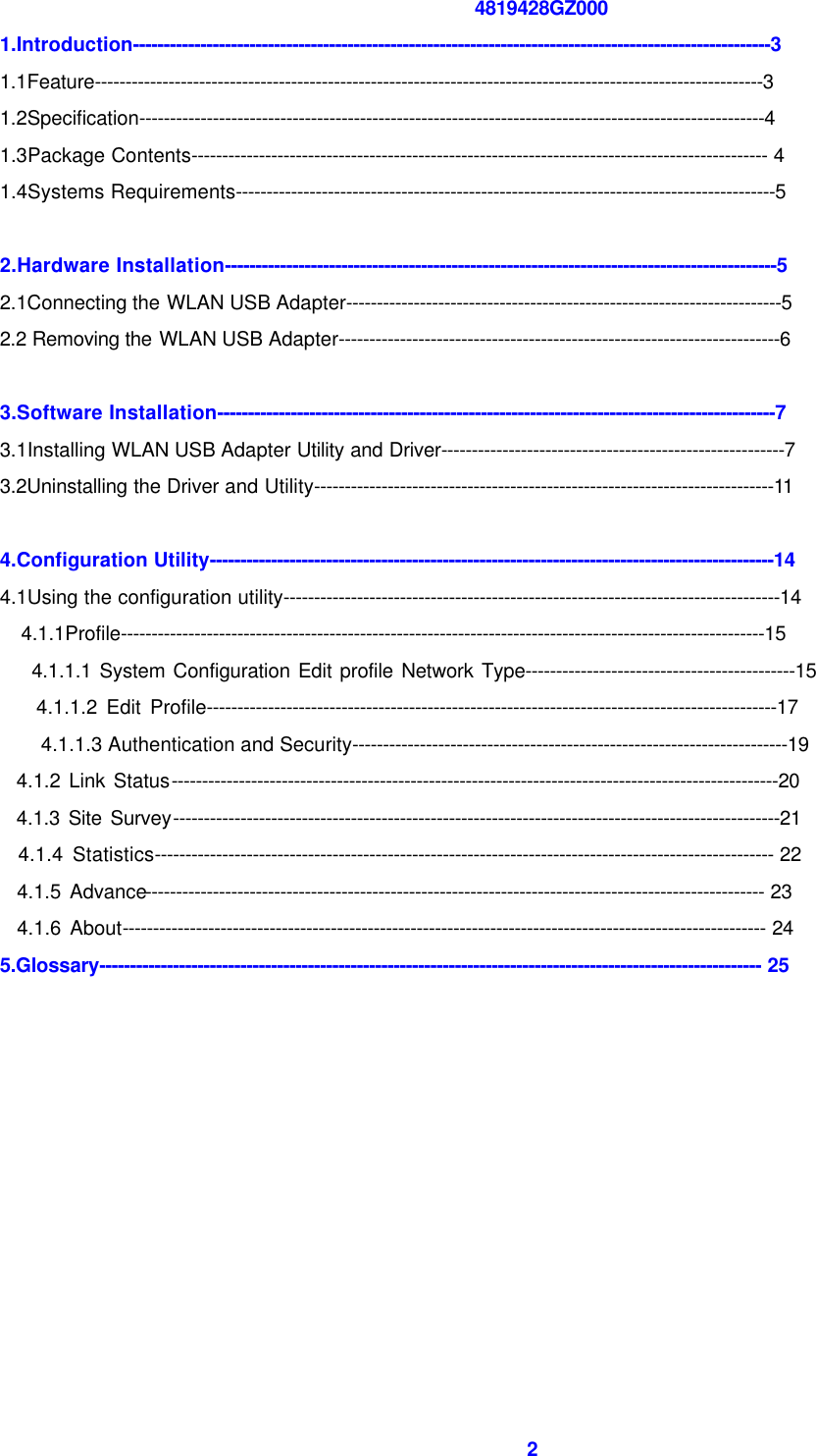  2 4819428GZ000 1.Introduction--------------------------------------------------------------------------------------------------------3 1.1Feature-------------------------------------------------------------------------------------------------------------3 1.2Specification------------------------------------------------------------------------------------------------------4 1.3Package Contents---------------------------------------------------------------------------------------------- 4 1.4Systems Requirements----------------------------------------------------------------------------------------5  2.Hardware Installation------------------------------------------------------------------------------------------5 2.1Connecting the WLAN USB Adapter-----------------------------------------------------------------------5 2.2 Removing the WLAN USB Adapter------------------------------------------------------------------------6  3.Software Installation-------------------------------------------------------------------------------------------7 3.1Installing WLAN USB Adapter Utility and Driver--------------------------------------------------------7 3.2Uninstalling the Driver and Utility---------------------------------------------------------------------------11  4.Configuration Utility--------------------------------------------------------------------------------------------14 4.1Using the configuration utility---------------------------------------------------------------------------------14   4.1.1Profile---------------------------------------------------------------------------------------------------------15     4.1.1.1 System Configuration Edit profile Network Type--------------------------------------------15     4.1.1.2 Edit Profile---------------------------------------------------------------------------------------------17 4.1.1.3 Authentication and Security-----------------------------------------------------------------------19   4.1.2 Link Status---------------------------------------------------------------------------------------------------20   4.1.3 Site Survey---------------------------------------------------------------------------------------------------21   4.1.4 Statistics----------------------------------------------------------------------------------------------------- 22   4.1.5 Advance----------------------------------------------------------------------------------------------------- 23   4.1.6 About--------------------------------------------------------------------------------------------------------- 24 5.Glossary------------------------------------------------------------------------------------------------------------ 25       