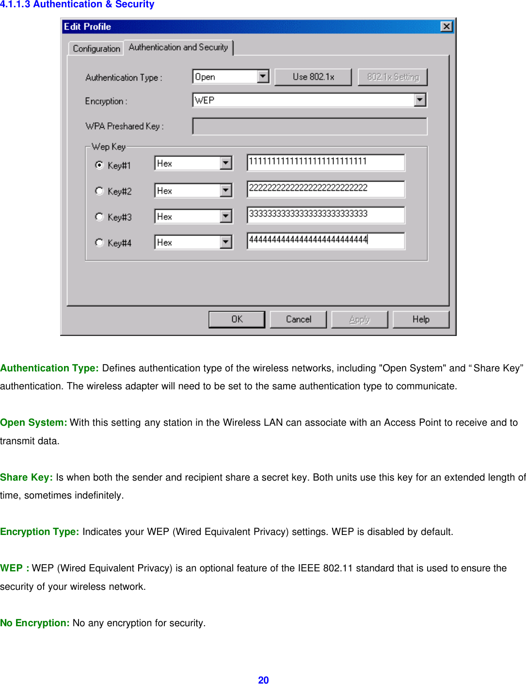  20  4.1.1.3 Authentication &amp; Security       Authentication Type: Defines authentication type of the wireless networks, including "Open System" and &ldquo;Share Key&rdquo; authentication. The wireless adapter will need to be set to the same authentication type to communicate.  Open System: With this setting any station in the Wireless LAN can associate with an Access Point to receive and to transmit data.  Share Key: Is when both the sender and recipient share a secret key. Both units use this key for an extended length of time, sometimes indefinitely.  Encryption Type: Indicates your WEP (Wired Equivalent Privacy) settings. WEP is disabled by default.     WEP : WEP (Wired Equivalent Privacy) is an optional feature of the IEEE 802.11 standard that is used to ensure the security of your wireless network.  No Encryption: No any encryption for security.    