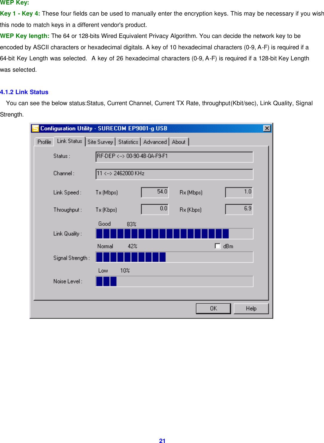  21WEP Key: Key 1 - Key 4: These four fields can be used to manually enter the encryption keys. This may be necessary if you wish this node to match keys in a different vendor's product. WEP Key length: The 64 or 128-bits Wired Equivalent Privacy Algorithm. You can decide the network key to be encoded by ASCII characters or hexadecimal digitals. A key of 10 hexadecimal characters (0-9, A-F) is required if a 64-bit Key Length was selected.  A key of 26 hexadecimal characters (0-9, A-F) is required if a 128-bit Key Length was selected.  4.1.2 Link Status You can see the below status:Status, Current Channel, Current TX Rate, throughput(Kbit/sec), Link Quality, Signal Strength.           