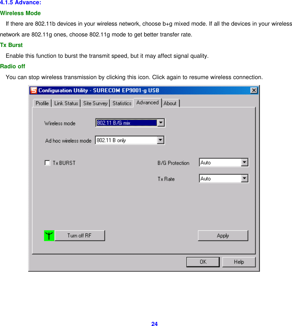  24         4.1.5 Advance: Wireless Mode If there are 802.11b devices in your wireless network, choose b+g mixed mode. If all the devices in your wireless network are 802.11g ones, choose 802.11g mode to get better transfer rate. Tx Burst Enable this function to burst the transmit speed, but it may affect signal quality. Radio off You can stop wireless transmission by clicking this icon. Click again to resume wireless connection.     
