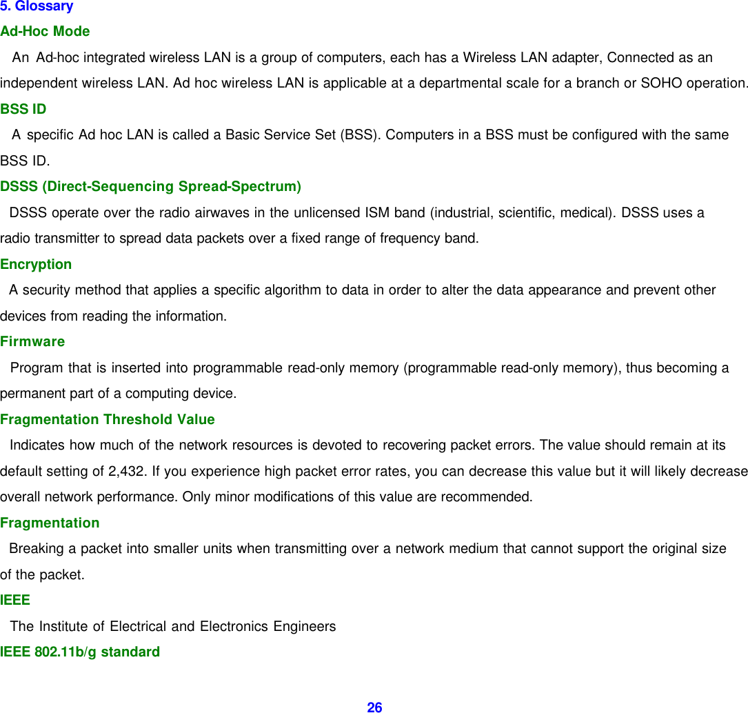  26            5. Glossary   Ad-Hoc Mode     An Ad-hoc integrated wireless LAN is a group of computers, each has a Wireless LAN adapter, Connected as an independent wireless LAN. Ad hoc wireless LAN is applicable at a departmental scale for a branch or SOHO operation.   BSS ID     A specific Ad hoc LAN is called a Basic Service Set (BSS). Computers in a BSS must be configured with the same BSS ID.   DSSS (Direct-Sequencing Spread-Spectrum)     DSSS operate over the radio airwaves in the unlicensed ISM band (industrial, scientific, medical). DSSS uses a radio transmitter to spread data packets over a fixed range of frequency band. Encryption     A security method that applies a specific algorithm to data in order to alter the data appearance and prevent other devices from reading the information.   Firmware     Program that is inserted into programmable read-only memory (programmable read-only memory), thus becoming a permanent part of a computing device.   Fragmentation Threshold Value     Indicates how much of the network resources is devoted to recovering packet errors. The value should remain at its default setting of 2,432. If you experience high packet error rates, you can decrease this value but it will likely decrease overall network performance. Only minor modifications of this value are recommended.   Fragmentation     Breaking a packet into smaller units when transmitting over a network medium that cannot support the original size of the packet.   IEEE     The Institute of Electrical and Electronics Engineers   IEEE 802.11b/g standard   