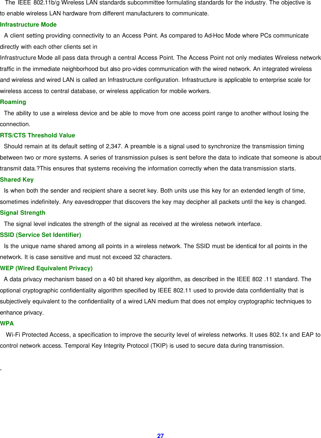  27  The IEEE 802.11b/g Wireless LAN standards subcommittee formulating standards for the industry. The objective is to enable wireless LAN hardware from different manufacturers to communicate. Infrastructure Mode     A client setting providing connectivity to an Access Point. As compared to Ad-Hoc Mode where PCs communicate directly with each other clients set in   Infrastructure Mode all pass data through a central Access Point. The Access Point not only mediates Wireless network traffic in the immediate neighborhood but also pro-vides communication with the wired network. An integrated wireless and wireless and wired LAN is called an Infrastructure configuration. Infrastructure is applicable to enterprise scale for wireless access to central database, or wireless application for mobile workers.   Roaming     The ability to use a wireless device and be able to move from one access point range to another without losing the connection. RTS/CTS Threshold Value     Should remain at its default setting of 2,347. A preamble is a signal used to synchronize the transmission timing between two or more systems. A series of transmission pulses is sent before the data to indicate that someone is about transmit data.?This ensures that systems receiving the information correctly when the data transmission starts.   Shared Key     Is when both the sender and recipient share a secret key. Both units use this key for an extended length of time, sometimes indefinitely. Any eavesdropper that discovers the key may decipher all packets until the key is changed.   Signal Strength     The signal level indicates the strength of the signal as received at the wireless network interface.   SSID (Service Set Identifier)     Is the unique name shared among all points in a wireless network. The SSID must be identical for all points in the network. It is case sensitive and must not exceed 32 characters.   WEP (Wired Equivalent Privacy)     A data privacy mechanism based on a 40 bit shared key algorithm, as described in the IEEE 802 .11 standard. The optional cryptographic confidentiality algorithm specified by IEEE 802.11 used to provide data confidentiality that is subjectively equivalent to the confidentiality of a wired LAN medium that does not employ cryptographic techniques to enhance privacy. WPA Wi-Fi Protected Access, a specification to improve the security level of wireless networks. It uses 802.1x and EAP to control network access. Temporal Key Integrity Protocol (TKIP) is used to secure data during transmission.  ,     