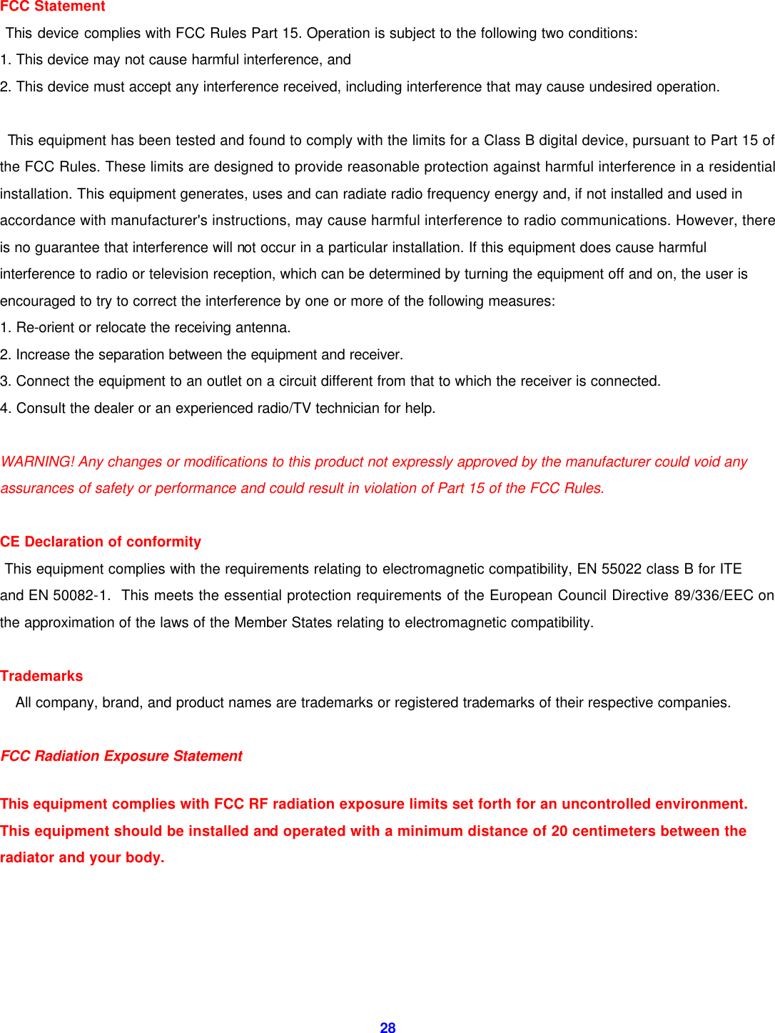  28 FCC Statement  This device complies with FCC Rules Part 15. Operation is subject to the following two conditions: 1. This device may not cause harmful interference, and 2. This device must accept any interference received, including interference that may cause undesired operation.   This equipment has been tested and found to comply with the limits for a Class B digital device, pursuant to Part 15 of the FCC Rules. These limits are designed to provide reasonable protection against harmful interference in a residential installation. This equipment generates, uses and can radiate radio frequency energy and, if not installed and used in accordance with manufacturer's instructions, may cause harmful interference to radio communications. However, there is no guarantee that interference will not occur in a particular installation. If this equipment does cause harmful interference to radio or television reception, which can be determined by turning the equipment off and on, the user is encouraged to try to correct the interference by one or more of the following measures: 1. Re-orient or relocate the receiving antenna. 2. Increase the separation between the equipment and receiver. 3. Connect the equipment to an outlet on a circuit different from that to which the receiver is connected. 4. Consult the dealer or an experienced radio/TV technician for help.  WARNING! Any changes or modifications to this product not expressly approved by the manufacturer could void any assurances of safety or performance and could result in violation of Part 15 of the FCC Rules.  CE Declaration of conformity  This equipment complies with the requirements relating to electromagnetic compatibility, EN 55022 class B for ITE and EN 50082-1.  This meets the essential protection requirements of the European Council Directive 89/336/EEC on the approximation of the laws of the Member States relating to electromagnetic compatibility.  Trademarks   All company, brand, and product names are trademarks or registered trademarks of their respective companies.  FCC Radiation Exposure Statement  This  equipment complies with FCC RF radiation exposure limits set forth for an uncontrolled environment. This equipment should be installed and operated with a minimum distance of 20 centimeters between the radiator and your body.      