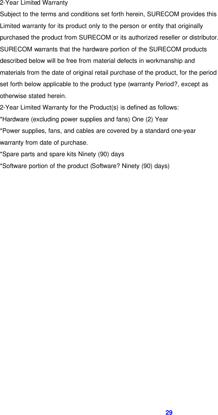  29    2-Year Limited Warranty   Subject to the terms and conditions set forth herein, SURECOM provides this   Limited warranty for its product only to the person or entity that originally   purchased the product from SURECOM or its authorized reseller or distributor.   SURECOM warrants that the hardware portion of the SURECOM products   described below will be free from material defects in workmanship and   materials from the date of original retail purchase of the product, for the period   set forth below applicable to the product type (warranty Period?, except as   otherwise stated herein. 2-Year Limited Warranty for the Product(s) is defined as follows: *Hardware (excluding power supplies and fans) One (2) Year *Power supplies, fans, and cables are covered by a standard one-year   warranty from date of purchase. *Spare parts and spare kits Ninety (90) days *Software portion of the product (Software? Ninety (90) days)            