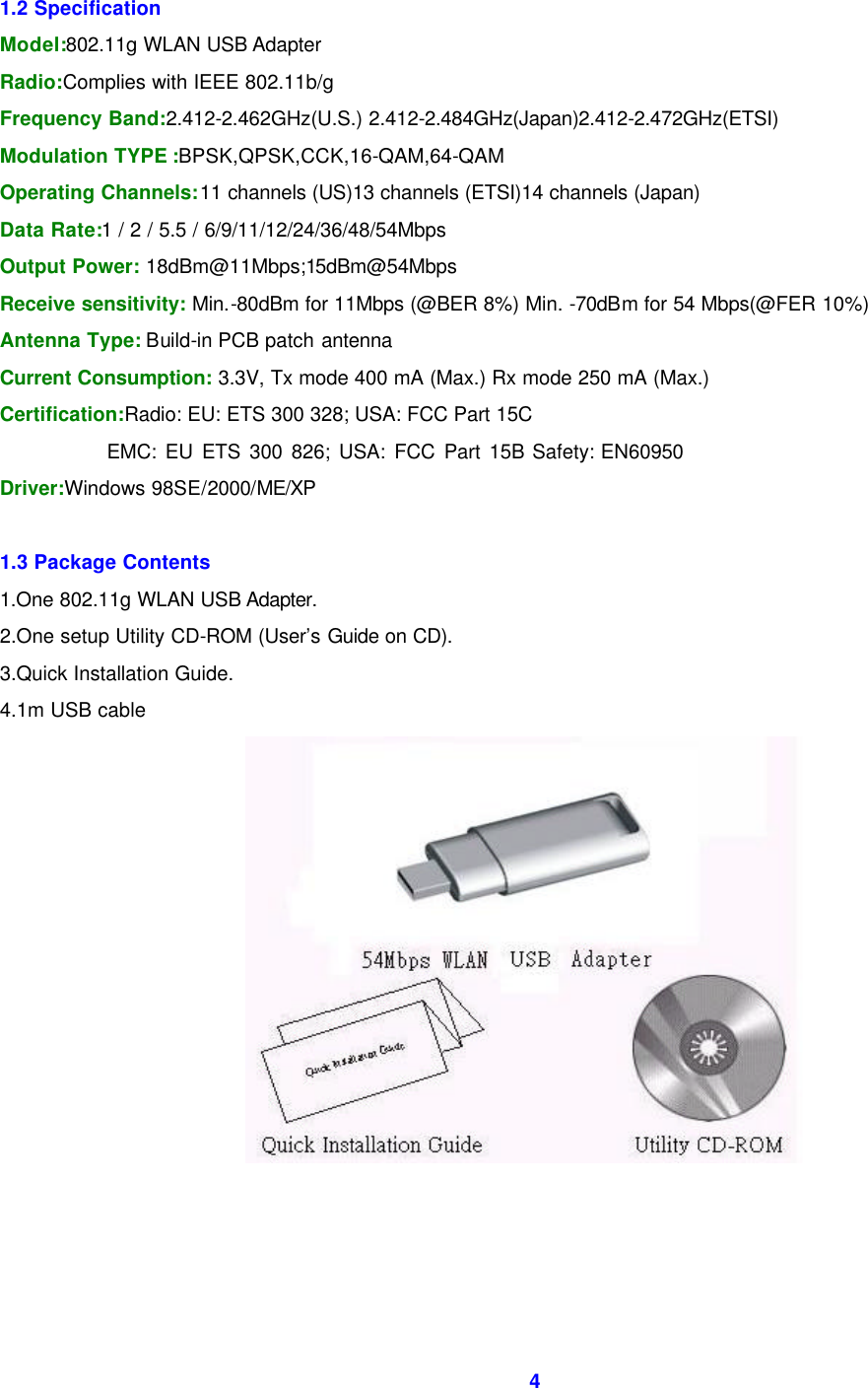  4   1.2 Specification Model:802.11g WLAN USB Adapter Radio:Complies with IEEE 802.11b/g Frequency Band:2.412-2.462GHz(U.S.) 2.412-2.484GHz(Japan)2.412-2.472GHz(ETSI) Modulation TYPE :BPSK,QPSK,CCK,16-QAM,64-QAM Operating Channels:11 channels (US)13 channels (ETSI)14 channels (Japan) Data Rate:1 / 2 / 5.5 / 6/9/11/12/24/36/48/54Mbps Output Power: 18dBm@11Mbps;15dBm@54Mbps Receive sensitivity: Min.-80dBm for 11Mbps (@BER 8%) Min. -70dBm for 54 Mbps(@FER 10%) Antenna Type: Build-in PCB patch antenna Current Consumption: 3.3V, Tx mode 400 mA (Max.) Rx mode 250 mA (Max.) Certification:Radio: EU: ETS 300 328; USA: FCC Part 15C               EMC: EU ETS 300 826; USA: FCC Part 15B Safety: EN60950 Driver:Windows 98SE/2000/ME/XP  1.3 Package Contents 1.One 802.11g WLAN USB Adapter. 2.One setup Utility CD-ROM (User&rsquo;s Guide on CD). 3.Quick Installation Guide. 4.1m USB cable     