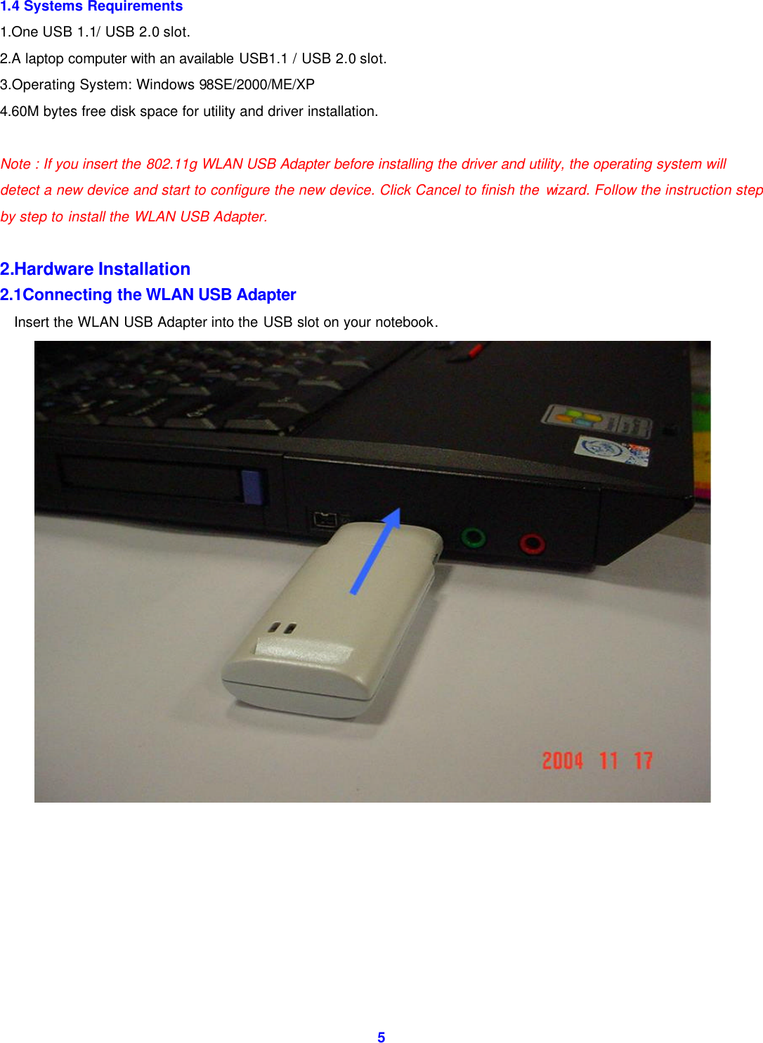  5 1.4 Systems Requirements 1.One USB 1.1/ USB 2.0 slot. 2.A laptop computer with an available USB1.1 / USB 2.0 slot. 3.Operating System: Windows 98SE/2000/ME/XP 4.60M bytes free disk space for utility and driver installation.  Note : If you insert the 802.11g WLAN USB Adapter before installing the driver and utility, the operating system will detect a new device and start to configure the new device. Click Cancel to finish the wizard. Follow the instruction step by step to install the WLAN USB Adapter.  2.Hardware Installation 2.1Connecting the WLAN USB Adapter Insert the WLAN USB Adapter into the USB slot on your notebook.           