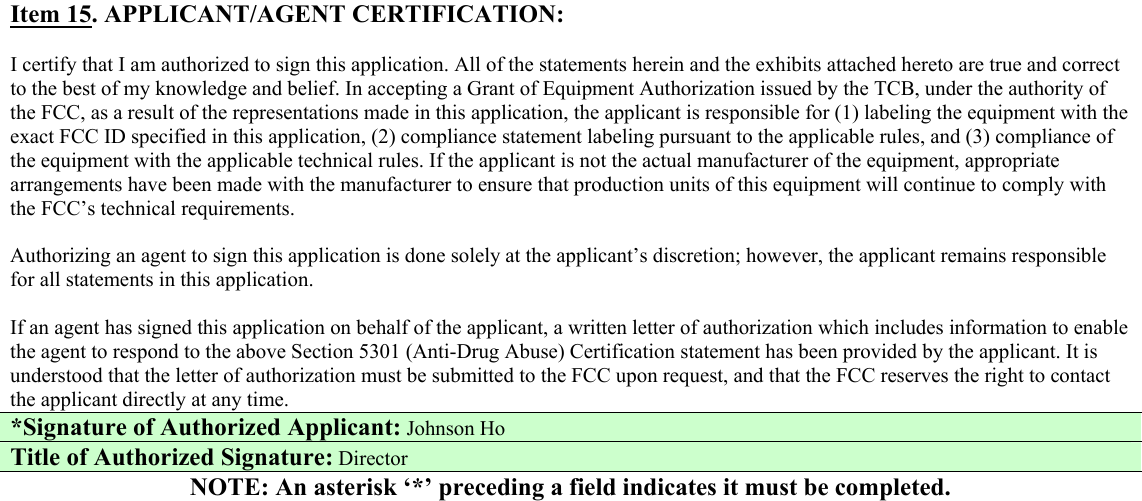  Item 15. APPLICANT/AGENT CERTIFICATION:  I certify that I am authorized to sign this application. All of the statements herein and the exhibits attached hereto are true and correct to the best of my knowledge and belief. In accepting a Grant of Equipment Authorization issued by the TCB, under the authority of the FCC, as a result of the representations made in this application, the applicant is responsible for (1) labeling the equipment with the exact FCC ID specified in this application, (2) compliance statement labeling pursuant to the applicable rules, and (3) compliance of the equipment with the applicable technical rules. If the applicant is not the actual manufacturer of the equipment, appropriate arrangements have been made with the manufacturer to ensure that production units of this equipment will continue to comply with the FCC’s technical requirements.  Authorizing an agent to sign this application is done solely at the applicant’s discretion; however, the applicant remains responsible for all statements in this application.  If an agent has signed this application on behalf of the applicant, a written letter of authorization which includes information to enable the agent to respond to the above Section 5301 (Anti-Drug Abuse) Certification statement has been provided by the applicant. It is understood that the letter of authorization must be submitted to the FCC upon request, and that the FCC reserves the right to contact the applicant directly at any time. *Signature of Authorized Applicant: Johnson Ho Title of Authorized Signature: Director NOTE: An asterisk ‘*’ preceding a field indicates it must be completed.                                              