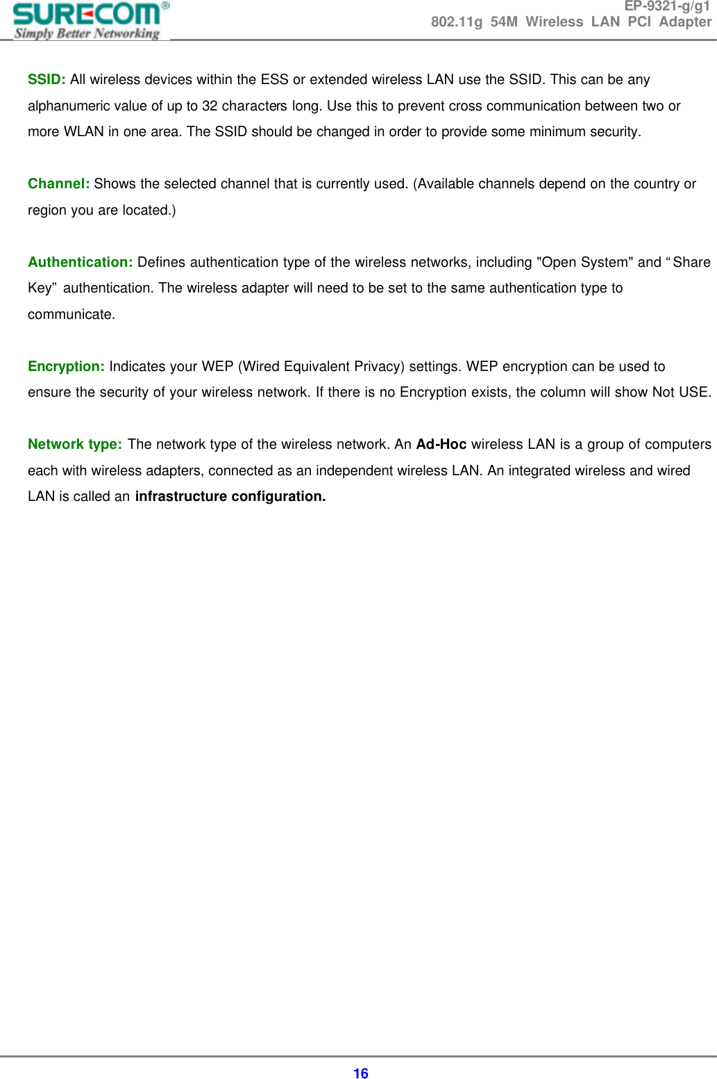 EP-9321-g/g1 802.11g 54M Wireless LAN PCI Adapter  16  SSID: All wireless devices within the ESS or extended wireless LAN use the SSID. This can be any alphanumeric value of up to 32 characters long. Use this to prevent cross communication between two or more WLAN in one area. The SSID should be changed in order to provide some minimum security.  Channel: Shows the selected channel that is currently used. (Available channels depend on the country or region you are located.)  Authentication: Defines authentication type of the wireless networks, including "Open System" and &ldquo;Share Key&rdquo; authentication. The wireless adapter will need to be set to the same authentication type to communicate.  Encryption: Indicates your WEP (Wired Equivalent Privacy) settings. WEP encryption can be used to ensure the security of your wireless network. If there is no Encryption exists, the column will show Not USE.   Network type: The network type of the wireless network. An Ad-Hoc wireless LAN is a group of computers each with wireless adapters, connected as an independent wireless LAN. An integrated wireless and wired LAN is called an infrastructure configuration.                     