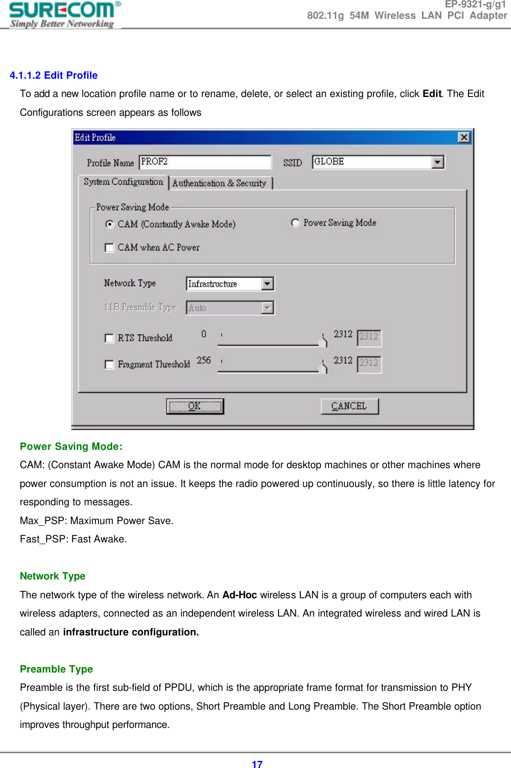 EP-9321-g/g1 802.11g 54M Wireless LAN PCI Adapter  17   4.1.1.2 Edit Profile To add a new location profile name or to rename, delete, or select an existing profile, click Edit. The Edit Configurations screen appears as follows  Power Saving Mode: CAM: (Constant Awake Mode) CAM is the normal mode for desktop machines or other machines where power consumption is not an issue. It keeps the radio powered up continuously, so there is little latency for responding to messages. Max_PSP: Maximum Power Save. Fast_PSP: Fast Awake.  Network Type The network type of the wireless network. An Ad-Hoc wireless LAN is a group of computers each with wireless adapters, connected as an independent wireless LAN. An integrated wireless and wired LAN is called an infrastructure configuration.  Preamble Type Preamble is the first sub-field of PPDU, which is the appropriate frame format for transmission to PHY (Physical layer). There are two options, Short Preamble and Long Preamble. The Short Preamble option improves throughput performance. 
