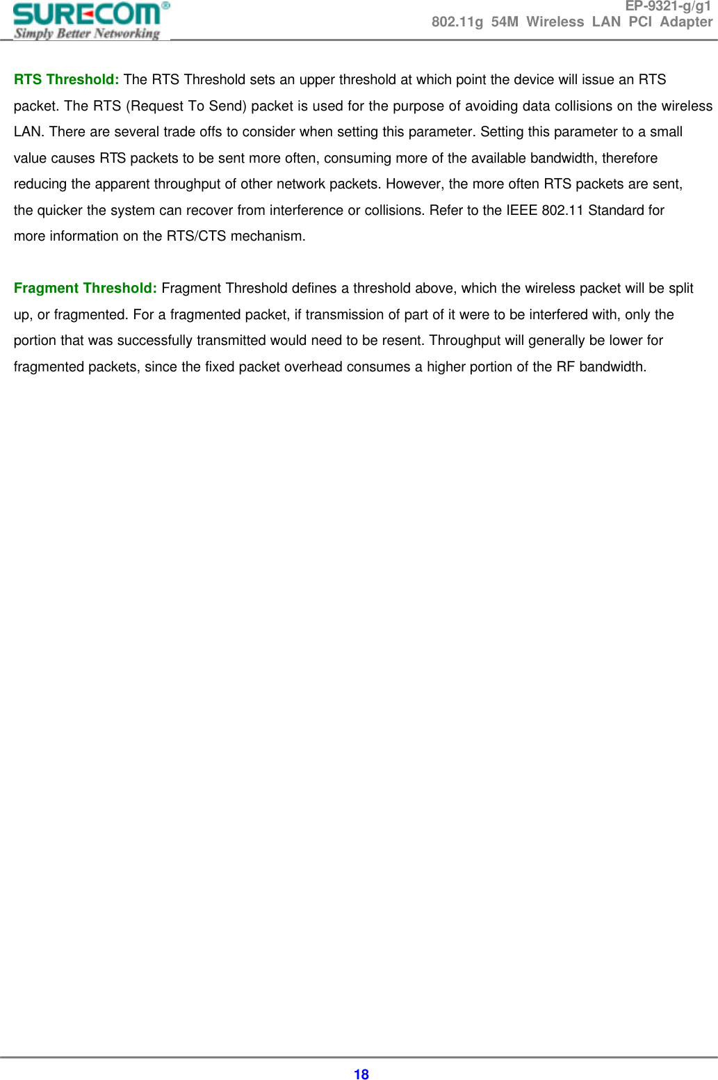 EP-9321-g/g1 802.11g 54M Wireless LAN PCI Adapter  18  RTS Threshold: The RTS Threshold sets an upper threshold at which point the device will issue an RTS packet. The RTS (Request To Send) packet is used for the purpose of avoiding data collisions on the wireless LAN. There are several trade offs to consider when setting this parameter. Setting this parameter to a small value causes RTS packets to be sent more often, consuming more of the available bandwidth, therefore reducing the apparent throughput of other network packets. However, the more often RTS packets are sent, the quicker the system can recover from interference or collisions. Refer to the IEEE 802.11 Standard for more information on the RTS/CTS mechanism.  Fragment Threshold: Fragment Threshold defines a threshold above, which the wireless packet will be split up, or fragmented. For a fragmented packet, if transmission of part of it were to be interfered with, only the portion that was successfully transmitted would need to be resent. Throughput will generally be lower for fragmented packets, since the fixed packet overhead consumes a higher portion of the RF bandwidth.                          