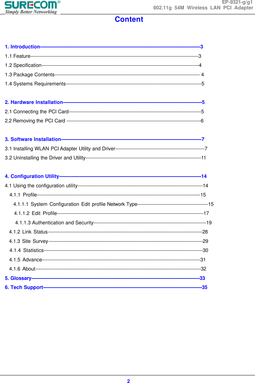 EP-9321-g/g1 802.11g 54M Wireless LAN PCI Adapter  2 Content   1. Introduction--------------------------------------------------------------------------------------------------------3 1.1 Feature-------------------------------------------------------------------------------------------------------------3 1.2 Specification------------------------------------------------------------------------------------------------------4 1.3 Package Contents---------------------------------------------------------------------------------------------- 4 1.4 Systems Requirements----------------------------------------------------------------------------------------5  2. Hardware Installation------------------------------------------------------------------------------------------5 2.1 Connecting the PCI Card--------------------------------------------------------------------------------------5 2.2 Removing the PCI Card ---------------------------------------------------------------------------------------6  3. Software Installation-------------------------------------------------------------------------------------------7 3.1 Installing WLAN PCI Adapter Utility and Driver----------------------------------------------------------7 3.2 Uninstalling the Driver and Utility---------------------------------------------------------------------------11  4. Configuration Utility--------------------------------------------------------------------------------------------14 4.1 Using the configuration utility---------------------------------------------------------------------------------14   4.1.1 Profile----------------------------------------------------------------------------------------------------------15     4.1.1.1 System Configuration Edit profile Network Type----------------------------------------------15     4.1.1.2 Edit Profile-----------------------------------------------------------------------------------------------17 4.1.1.3 Authentication and Security-------------------------------------------------------------------------19   4.1.2 Link Status----------------------------------------------------------------------------------------------------28   4.1.3 Site Survey----------------------------------------------------------------------------------------------------29   4.1.4 Statistics-------------------------------------------------------------------------------------------------------30   4.1.5 Advance-------------------------------------------------------------------------------------------------------31   4.1.6 About-----------------------------------------------------------------------------------------------------------32 5. Glossary-------------------------------------------------------------------------------------------------------------33 6. Tech Support-------------------------------------------------------------------------------------------------------35      