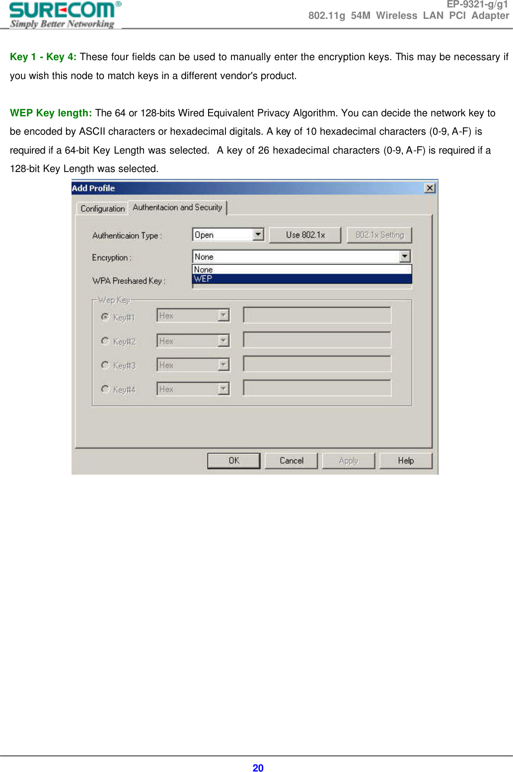 EP-9321-g/g1 802.11g 54M Wireless LAN PCI Adapter  20  Key 1 - Key 4: These four fields can be used to manually enter the encryption keys. This may be necessary if you wish this node to match keys in a different vendor's product.  WEP Key length: The 64 or 128-bits Wired Equivalent Privacy Algorithm. You can decide the network key to be encoded by ASCII characters or hexadecimal digitals. A key of 10 hexadecimal characters (0-9, A-F) is required if a 64-bit Key Length was selected.  A key of 26 hexadecimal characters (0-9, A-F) is required if a 128-bit Key Length was selected.                