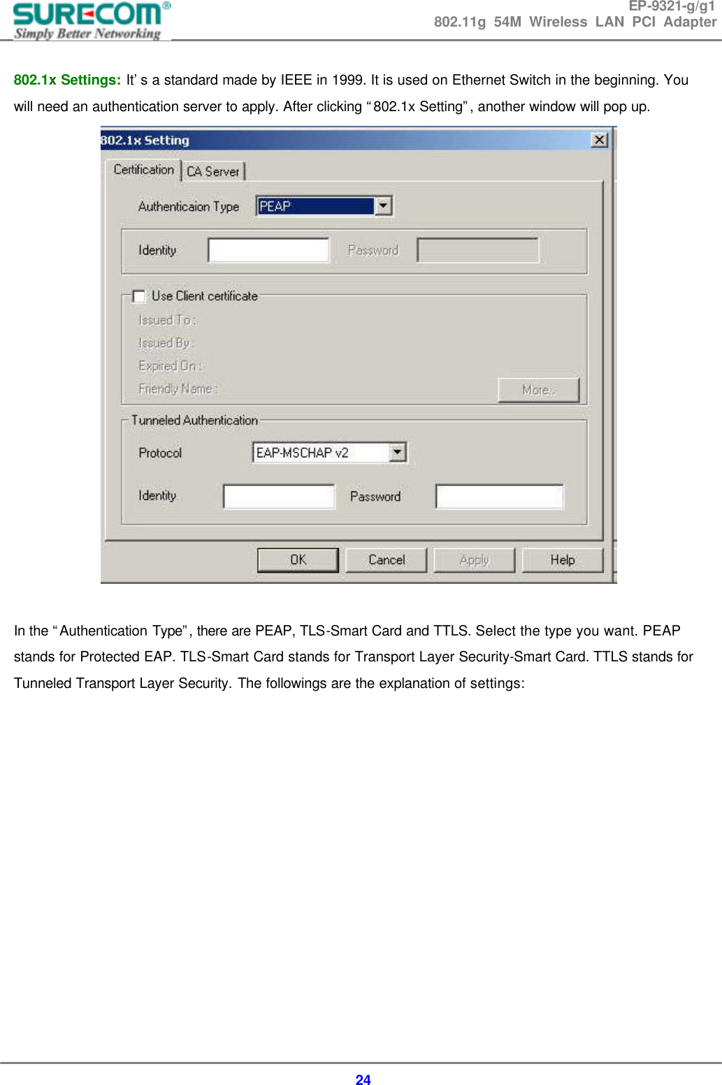 EP-9321-g/g1 802.11g 54M Wireless LAN PCI Adapter  24  802.1x Settings: It&rsquo;s a standard made by IEEE in 1999. It is used on Ethernet Switch in the beginning. You will need an authentication server to apply. After clicking &ldquo;802.1x Setting&rdquo;, another window will pop up.   In the &ldquo;Authentication Type&rdquo;, there are PEAP, TLS-Smart Card and TTLS. Select the type you want. PEAP stands for Protected EAP. TLS-Smart Card stands for Transport Layer Security-Smart Card. TTLS stands for Tunneled Transport Layer Security. The followings are the explanation of settings:              