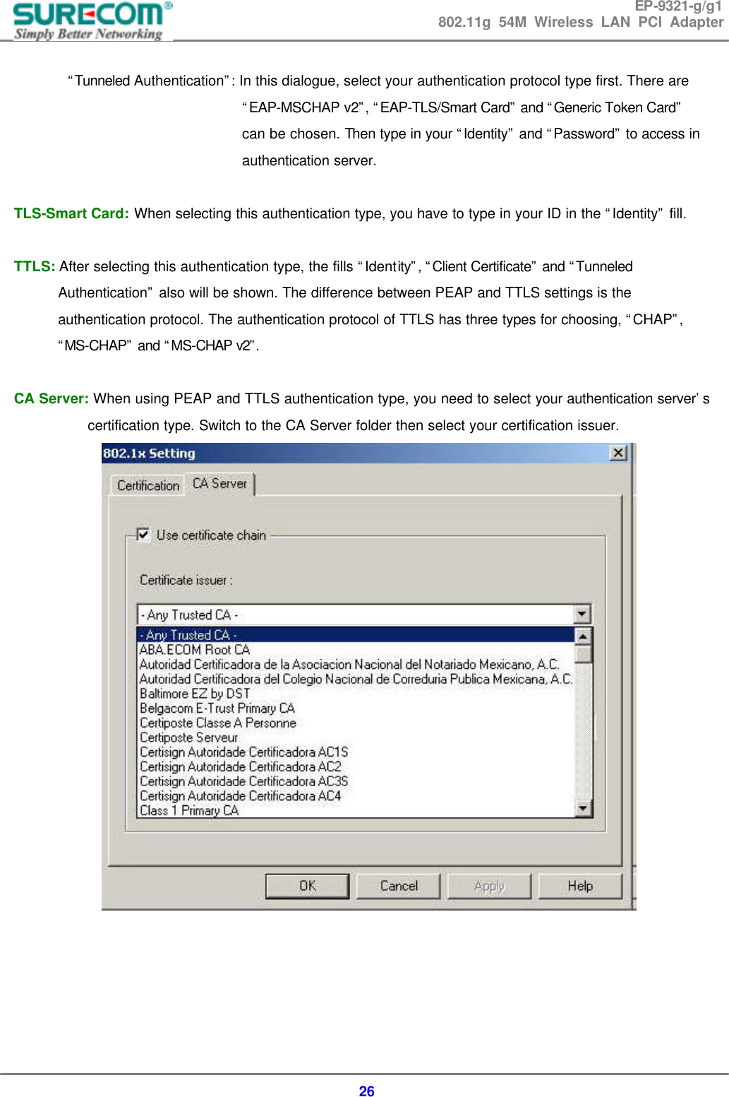 EP-9321-g/g1 802.11g 54M Wireless LAN PCI Adapter  26         &ldquo;Tunneled Authentication&rdquo;: In this dialogue, select your authentication protocol type first. There are   &ldquo;EAP-MSCHAP v2&rdquo;, &ldquo;EAP-TLS/Smart Card&rdquo; and &ldquo;Generic Token Card&rdquo;   can be chosen. Then type in your &ldquo;Identity&rdquo; and &ldquo;Password&rdquo; to access in   authentication server.    TLS-Smart Card: When selecting this authentication type, you have to type in your ID in the &ldquo;Identity&rdquo; fill.  TTLS: After selecting this authentication type, the fills &ldquo;Identity&rdquo;, &ldquo;Client Certificate&rdquo; and &ldquo;Tunneled Authentication&rdquo; also will be shown. The difference between PEAP and TTLS settings is the authentication protocol. The authentication protocol of TTLS has three types for choosing, &ldquo;CHAP&rdquo;, &ldquo;MS-CHAP&rdquo; and &ldquo;MS-CHAP v2&rdquo;.   CA Server: When using PEAP and TTLS authentication type, you need to select your authentication server&rsquo;s   certification type. Switch to the CA Server folder then select your certification issuer.       