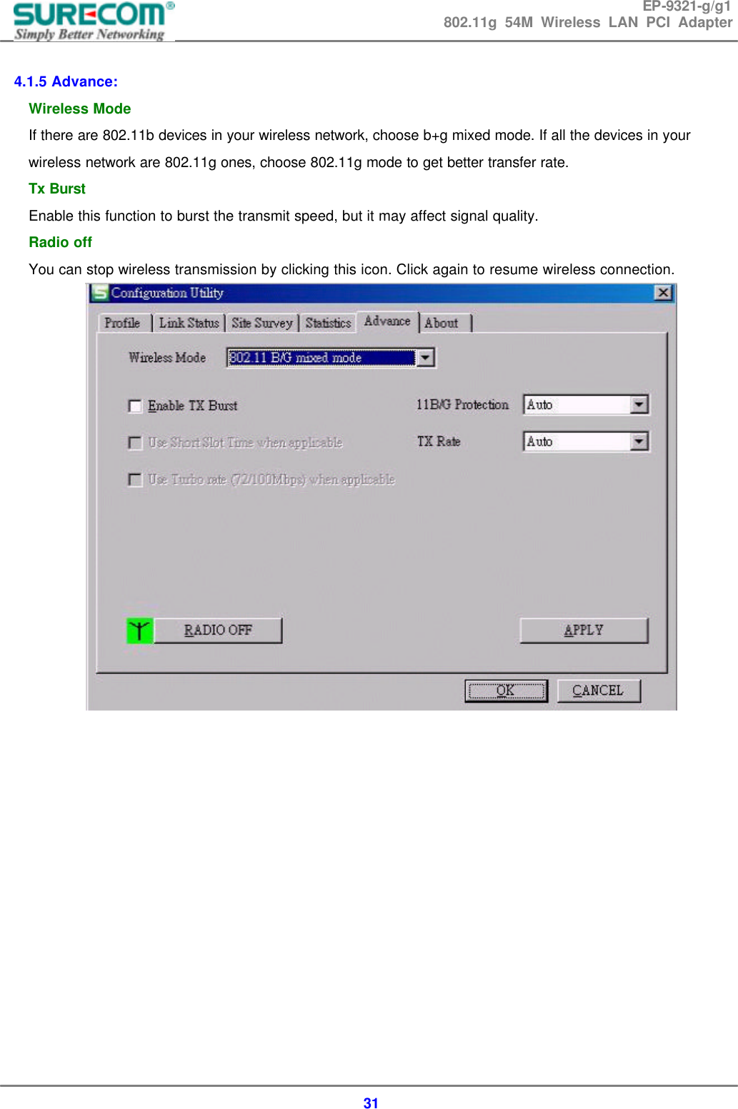 EP-9321-g/g1 802.11g 54M Wireless LAN PCI Adapter  31  4.1.5 Advance: Wireless Mode If there are 802.11b devices in your wireless network, choose b+g mixed mode. If all the devices in your wireless network are 802.11g ones, choose 802.11g mode to get better transfer rate. Tx Burst Enable this function to burst the transmit speed, but it may affect signal quality. Radio off You can stop wireless transmission by clicking this icon. Click again to resume wireless connection.               