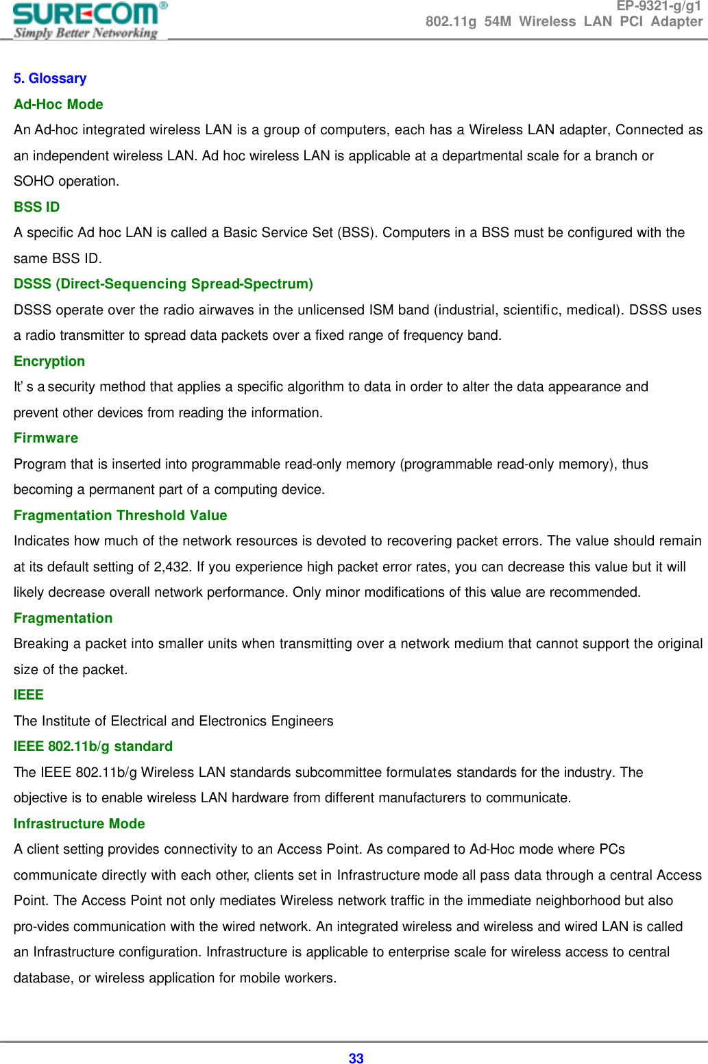 EP-9321-g/g1 802.11g 54M Wireless LAN PCI Adapter  33  5. Glossary   Ad-Hoc Mode   An Ad-hoc integrated wireless LAN is a group of computers, each has a Wireless LAN adapter, Connected as an independent wireless LAN. Ad hoc wireless LAN is applicable at a departmental scale for a branch or SOHO operation.   BSS ID   A specific Ad hoc LAN is called a Basic Service Set (BSS). Computers in a BSS must be configured with the same BSS ID.   DSSS (Direct-Sequencing Spread-Spectrum)   DSSS operate over the radio airwaves in the unlicensed ISM band (industrial, scientific, medical). DSSS uses a radio transmitter to spread data packets over a fixed range of frequency band. Encryption   It&rsquo;s a security method that applies a specific algorithm to data in order to alter the data appearance and prevent other devices from reading the information.   Firmware   Program that is inserted into programmable read-only memory (programmable read-only memory), thus becoming a permanent part of a computing device.   Fragmentation Threshold Value   Indicates how much of the network resources is devoted to recovering packet errors. The value should remain at its default setting of 2,432. If you experience high packet error rates, you can decrease this value but it will likely decrease overall network performance. Only minor modifications of this value are recommended.   Fragmentation   Breaking a packet into smaller units when transmitting over a network medium that cannot support the original size of the packet.   IEEE   The Institute of Electrical and Electronics Engineers   IEEE 802.11b/g standard   The IEEE 802.11b/g Wireless LAN standards subcommittee formulates standards for the industry. The objective is to enable wireless LAN hardware from different manufacturers to communicate. Infrastructure Mode   A client setting provides connectivity to an Access Point. As compared to Ad-Hoc mode where PCs communicate directly with each other, clients set in Infrastructure mode all pass data through a central Access Point. The Access Point not only mediates Wireless network traffic in the immediate neighborhood but also pro-vides communication with the wired network. An integrated wireless and wireless and wired LAN is called an Infrastructure configuration. Infrastructure is applicable to enterprise scale for wireless access to central database, or wireless application for mobile workers.   