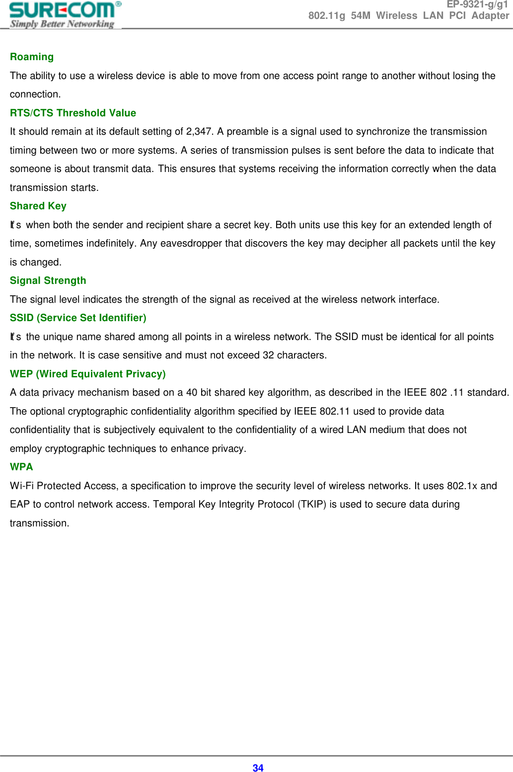 EP-9321-g/g1 802.11g 54M Wireless LAN PCI Adapter  34  Roaming   The ability to use a wireless device is able to move from one access point range to another without losing the connection. RTS/CTS Threshold Value   It should remain at its default setting of 2,347. A preamble is a signal used to synchronize the transmission timing between two or more systems. A series of transmission pulses is sent before the data to indicate that someone is about transmit data. This ensures that systems receiving the information correctly when the data transmission starts.   Shared Key   It&rsquo;s  when both the sender and recipient share a secret key. Both units use this key for an extended length of time, sometimes indefinitely. Any eavesdropper that discovers the key may decipher all packets until the key is changed.   Signal Strength   The signal level indicates the strength of the signal as received at the wireless network interface.   SSID (Service Set Identifier)   It&rsquo;s  the unique name shared among all points in a wireless network. The SSID must be identical for all points in the network. It is case sensitive and must not exceed 32 characters.   WEP (Wired Equivalent Privacy)   A data privacy mechanism based on a 40 bit shared key algorithm, as described in the IEEE 802 .11 standard. The optional cryptographic confidentiality algorithm specified by IEEE 802.11 used to provide data confidentiality that is subjectively equivalent to the confidentiality of a wired LAN medium that does not employ cryptographic techniques to enhance privacy. WPA Wi-Fi Protected Access, a specification to improve the security level of wireless networks. It uses 802.1x and EAP to control network access. Temporal Key Integrity Protocol (TKIP) is used to secure data during transmission.            