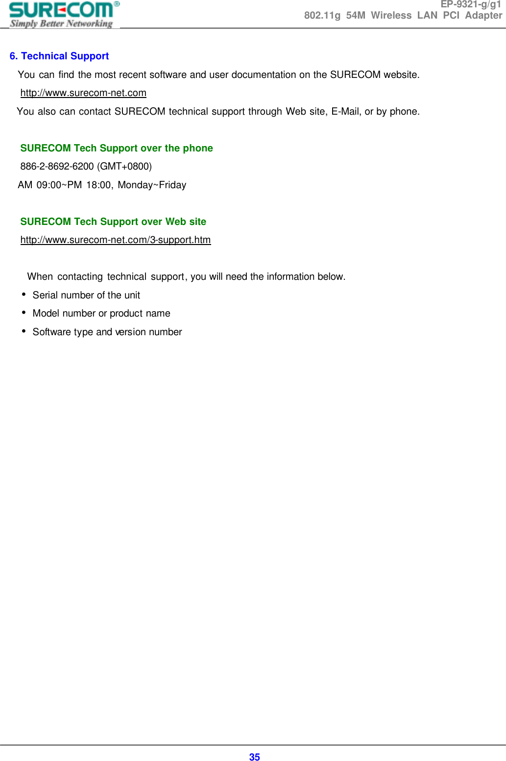 EP-9321-g/g1 802.11g 54M Wireless LAN PCI Adapter  35  6. Technical Support   You can find the most recent software and user documentation on the SURECOM website.   http://www.surecom-net.com     You also can contact SURECOM technical support through Web site, E-Mail, or by phone.     SURECOM Tech Support over the phone   886-2-8692-6200 (GMT+0800)   AM 09:00~PM 18:00, Monday~Friday    SURECOM Tech Support over Web site   http://www.surecom-net.com/3-support.htm        When contacting technical support, you will need the information below.     Serial number of the unit&bull;     Model number or product name&bull;     Software type and version number&bull;                      