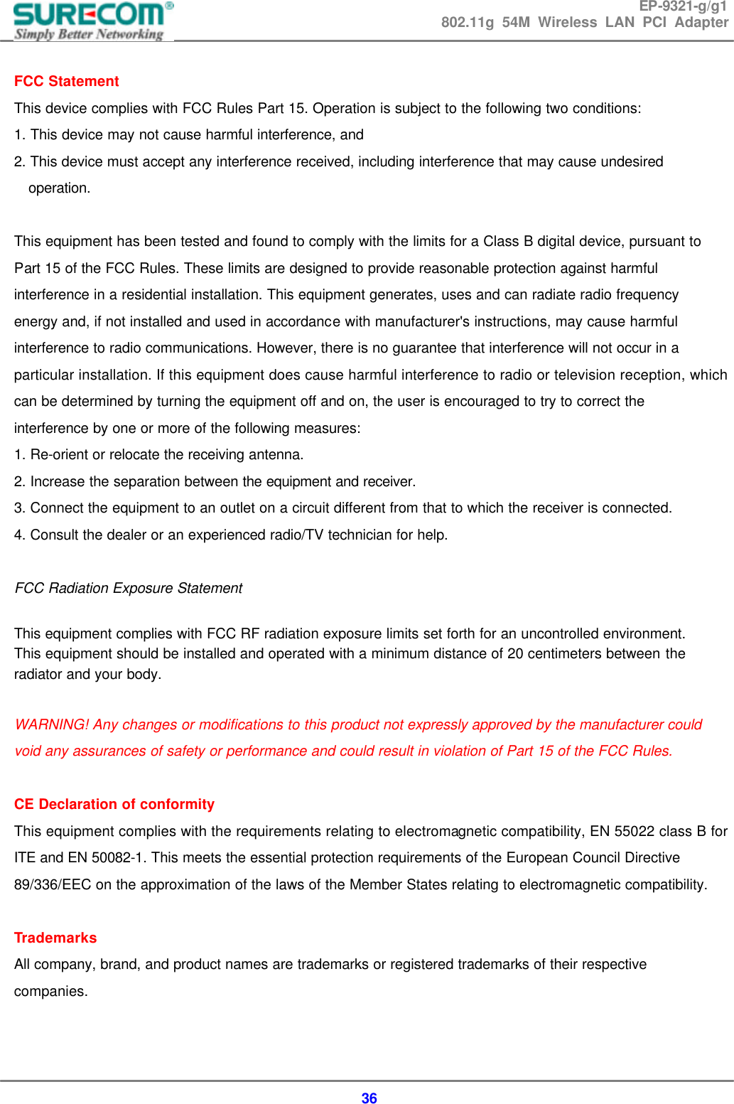 EP-9321-g/g1 802.11g 54M Wireless LAN PCI Adapter  36  FCC Statement This device complies with FCC Rules Part 15. Operation is subject to the following two conditions: 1. This device may not cause harmful interference, and 2. This device must accept any interference received, including interference that may cause undesired operation.  This equipment has been tested and found to comply with the limits for a Class B digital device, pursuant to Part 15 of the FCC Rules. These limits are designed to provide reasonable protection against harmful interference in a residential installation. This equipment generates, uses and can radiate radio frequency energy and, if not installed and used in accordance with manufacturer's instructions, may cause harmful interference to radio communications. However, there is no guarantee that interference will not occur in a particular installation. If this equipment does cause harmful interference to radio or television reception, which can be determined by turning the equipment off and on, the user is encouraged to try to correct the interference by one or more of the following measures: 1. Re-orient or relocate the receiving antenna. 2. Increase the separation between the equipment and receiver. 3. Connect the equipment to an outlet on a circuit different from that to which the receiver is connected. 4. Consult the dealer or an experienced radio/TV technician for help.  FCC Radiation Exposure Statement  This equipment complies with FCC RF radiation exposure limits set forth for an uncontrolled environment. This equipment should be installed and operated with a minimum distance of 20 centimeters between the radiator and your body.  WARNING! Any changes or modifications to this product not expressly approved by the manufacturer could void any assurances of safety or performance and could result in violation of Part 15 of the FCC Rules.  CE Declaration of conformity This equipment complies with the requirements relating to electromagnetic compatibility, EN 55022 class B for ITE and EN 50082-1. This meets the essential protection requirements of the European Council Directive 89/336/EEC on the approximation of the laws of the Member States relating to electromagnetic compatibility.  Trademarks All company, brand, and product names are trademarks or registered trademarks of their respective companies.   