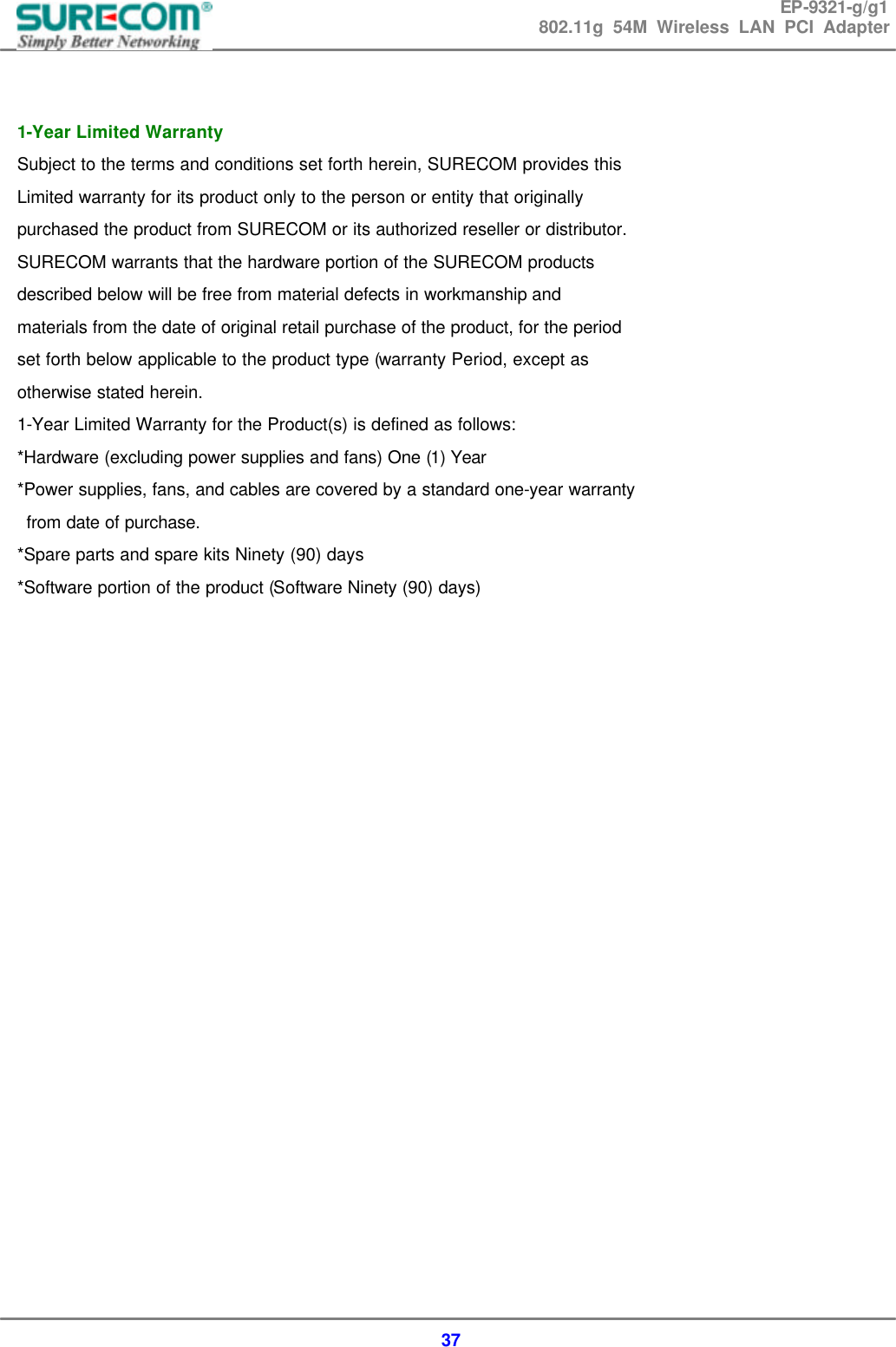 EP-9321-g/g1 802.11g 54M Wireless LAN PCI Adapter  37   1-Year Limited Warranty   Subject to the terms and conditions set forth herein, SURECOM provides this   Limited warranty for its product only to the person or entity that originally   purchased the product from SURECOM or its authorized reseller or distributor.   SURECOM warrants that the hardware portion of the SURECOM products   described below will be free from material defects in workmanship and   materials from the date of original retail purchase of the product, for the period   set forth below applicable to the product type (warranty Period, except as   otherwise stated herein. 1-Year Limited Warranty for the Product(s) is defined as follows: *Hardware (excluding power supplies and fans) One (1) Year *Power supplies, fans, and cables are covered by a standard one-year warranty   from date of purchase. *Spare parts and spare kits Ninety (90) days *Software portion of the product (Software Ninety (90) days)            