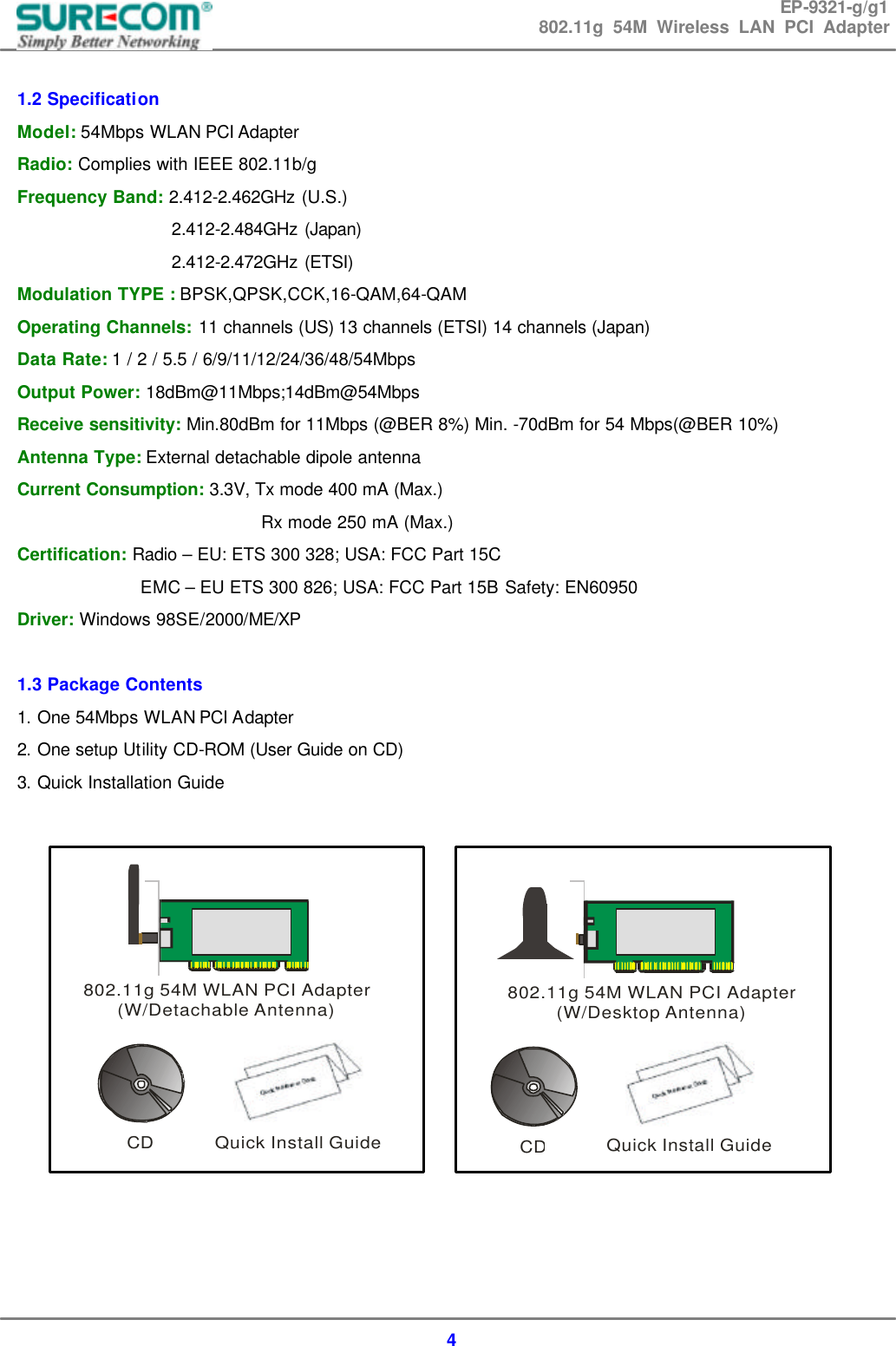 EP-9321-g/g1 802.11g 54M Wireless LAN PCI Adapter  4  1.2 Specification Model: 54Mbps WLAN PCI Adapter Radio: Complies with IEEE 802.11b/g Frequency Band: 2.412-2.462GHz (U.S.)   2.412-2.484GHz (Japan) 2.412-2.472GHz (ETSI) Modulation TYPE : BPSK,QPSK,CCK,16-QAM,64-QAM Operating Channels: 11 channels (US) 13 channels (ETSI) 14 channels (Japan) Data Rate: 1 / 2 / 5.5 / 6/9/11/12/24/36/48/54Mbps Output Power: 18dBm@11Mbps;14dBm@54Mbps Receive sensitivity: Min.80dBm for 11Mbps (@BER 8%) Min. -70dBm for 54 Mbps(@BER 10%) Antenna Type: External detachable dipole antenna   Current Consumption: 3.3V, Tx mode 400 mA (Max.)   Rx mode 250 mA (Max.) Certification: Radio &ndash; EU: ETS 300 328; USA: FCC Part 15C                EMC &ndash; EU ETS 300 826; USA: FCC Part 15B Safety: EN60950 Driver: Windows 98SE/2000/ME/XP  1.3 Package Contents 1. One 54Mbps WLAN PCI Adapter 2. One setup Utility CD-ROM (User Guide on CD) 3. Quick Installation Guide                802.11g 54M WLAN PCI Adapter(W/Detachable Antenna)CD Quick Install Guide802.11g 54M WLAN PCI Adapter(W/Desktop Antenna)CDQuick Install Guide