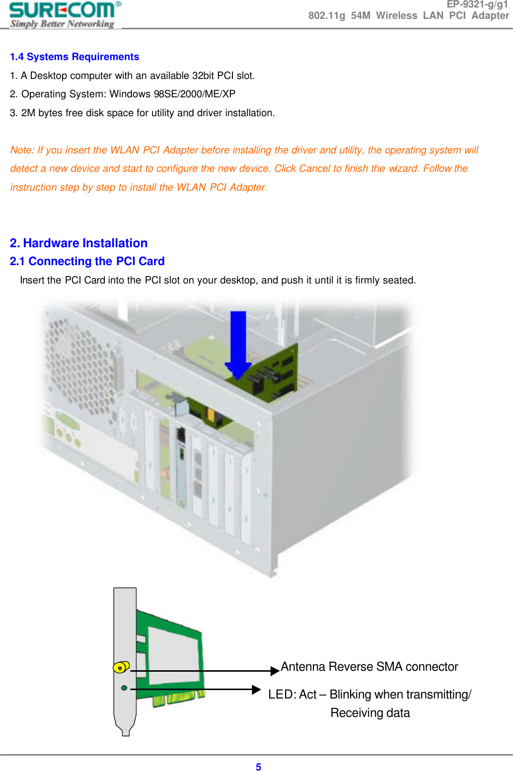 EP-9321-g/g1 802.11g 54M Wireless LAN PCI Adapter  5  1.4 Systems Requirements 1. A Desktop computer with an available 32bit PCI slot. 2. Operating System: Windows 98SE/2000/ME/XP 3. 2M bytes free disk space for utility and driver installation.  Note: If you insert the WLAN PCI Adapter before installing the driver and utility, the operating system will detect a new device and start to configure the new device. Click Cancel to finish the wizard. Follow the instruction step by step to install the WLAN PCI Adapter.   2. Hardware Installation 2.1 Connecting the PCI Card Insert the PCI Card into the PCI slot on your desktop, and push it until it is firmly seated.            LED: Act &ndash; Blinking when transmitting/ Receiving data Antenna Reverse SMA connector 