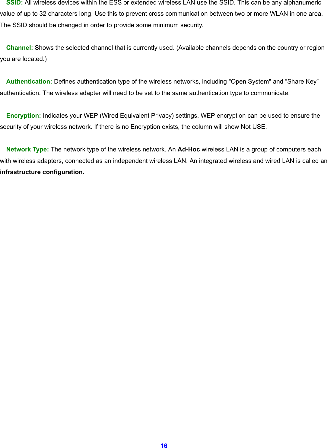  16 SSID: All wireless devices within the ESS or extended wireless LAN use the SSID. This can be any alphanumeric value of up to 32 characters long. Use this to prevent cross communication between two or more WLAN in one area. The SSID should be changed in order to provide some minimum security.  Channel: Shows the selected channel that is currently used. (Available channels depends on the country or region you are located.)  Authentication: Defines authentication type of the wireless networks, including "Open System" and &ldquo;Share Key&rdquo; authentication. The wireless adapter will need to be set to the same authentication type to communicate.  Encryption: Indicates your WEP (Wired Equivalent Privacy) settings. WEP encryption can be used to ensure the security of your wireless network. If there is no Encryption exists, the column will show Not USE.    Network Type: The network type of the wireless network. An Ad-Hoc wireless LAN is a group of computers each with wireless adapters, connected as an independent wireless LAN. An integrated wireless and wired LAN is called an infrastructure configuration.                       