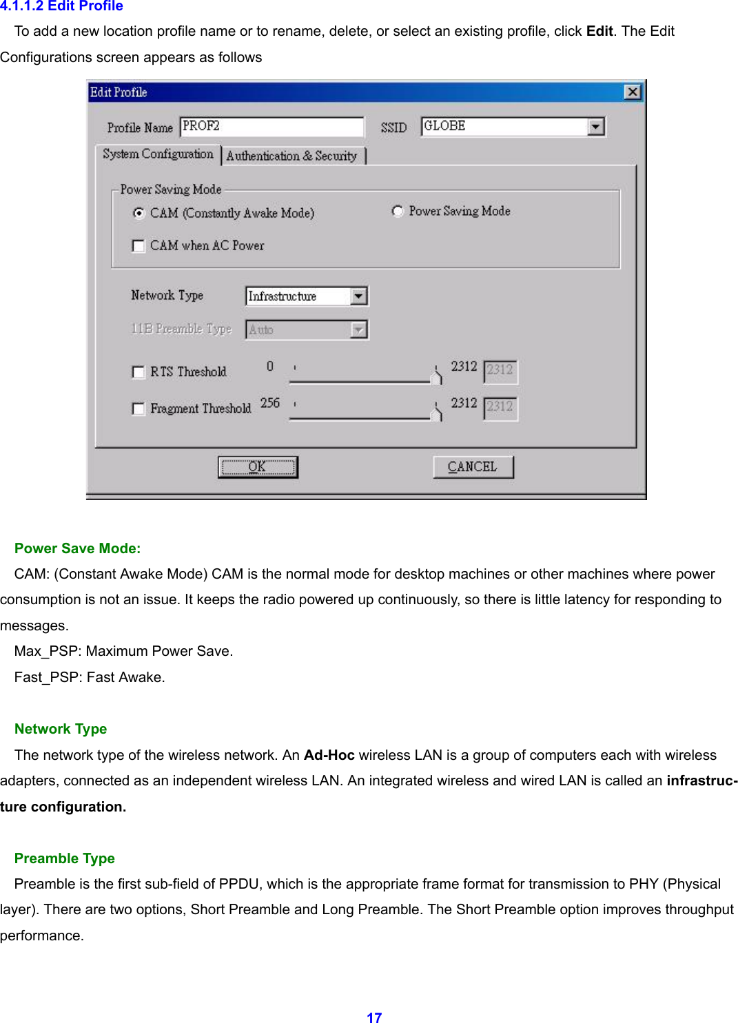  17 4.1.1.2 Edit Profile To add a new location profile name or to rename, delete, or select an existing profile, click Edit. The Edit Configurations screen appears as follows   Power Save Mode: CAM: (Constant Awake Mode) CAM is the normal mode for desktop machines or other machines where power consumption is not an issue. It keeps the radio powered up continuously, so there is little latency for responding to messages. Max_PSP: Maximum Power Save. Fast_PSP: Fast Awake.  Network Type The network type of the wireless network. An Ad-Hoc wireless LAN is a group of computers each with wireless   adapters, connected as an independent wireless LAN. An integrated wireless and wired LAN is called an infrastruc- ture configuration.  Preamble Type Preamble is the first sub-field of PPDU, which is the appropriate frame format for transmission to PHY (Physical layer). There are two options, Short Preamble and Long Preamble. The Short Preamble option improves throughput performance.  
