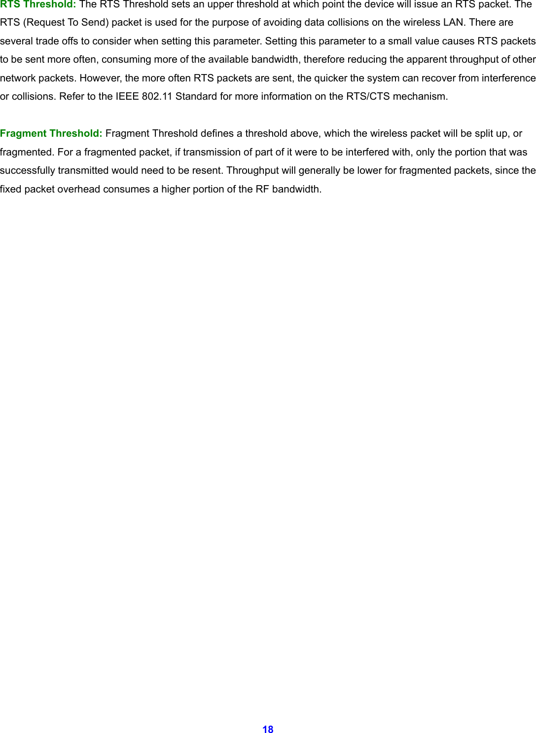  18 RTS Threshold: The RTS Threshold sets an upper threshold at which point the device will issue an RTS packet. The RTS (Request To Send) packet is used for the purpose of avoiding data collisions on the wireless LAN. There are several trade offs to consider when setting this parameter. Setting this parameter to a small value causes RTS packets to be sent more often, consuming more of the available bandwidth, therefore reducing the apparent throughput of other network packets. However, the more often RTS packets are sent, the quicker the system can recover from interference or collisions. Refer to the IEEE 802.11 Standard for more information on the RTS/CTS mechanism.  Fragment Threshold: Fragment Threshold defines a threshold above, which the wireless packet will be split up, or fragmented. For a fragmented packet, if transmission of part of it were to be interfered with, only the portion that was successfully transmitted would need to be resent. Throughput will generally be lower for fragmented packets, since the fixed packet overhead consumes a higher portion of the RF bandwidth.                            