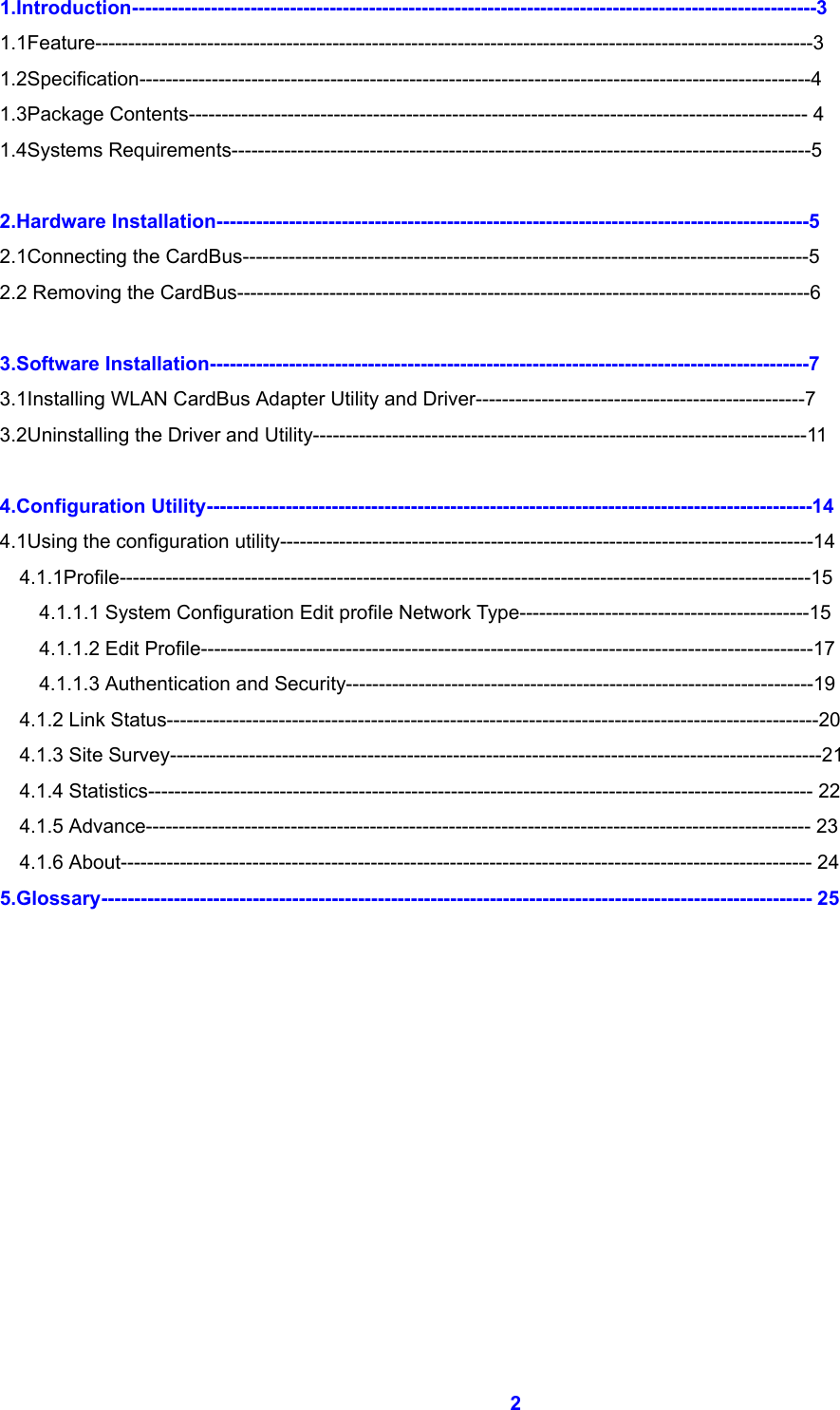  2 1.Introduction--------------------------------------------------------------------------------------------------------3 1.1Feature-------------------------------------------------------------------------------------------------------------3 1.2Specification------------------------------------------------------------------------------------------------------4 1.3Package Contents---------------------------------------------------------------------------------------------- 4 1.4Systems Requirements----------------------------------------------------------------------------------------5  2.Hardware Installation------------------------------------------------------------------------------------------5 2.1Connecting the CardBus--------------------------------------------------------------------------------------5 2.2 Removing the CardBus---------------------------------------------------------------------------------------6  3.Software Installation-------------------------------------------------------------------------------------------7 3.1Installing WLAN CardBus Adapter Utility and Driver--------------------------------------------------7 3.2Uninstalling the Driver and Utility---------------------------------------------------------------------------11  4.Configuration Utility--------------------------------------------------------------------------------------------14 4.1Using the configuration utility---------------------------------------------------------------------------------14   4.1.1Profile---------------------------------------------------------------------------------------------------------15     4.1.1.1 System Configuration Edit profile Network Type--------------------------------------------15     4.1.1.2 Edit Profile---------------------------------------------------------------------------------------------17 4.1.1.3 Authentication and Security-----------------------------------------------------------------------19   4.1.2 Link Status---------------------------------------------------------------------------------------------------20   4.1.3 Site Survey---------------------------------------------------------------------------------------------------21   4.1.4 Statistics----------------------------------------------------------------------------------------------------- 22   4.1.5 Advance----------------------------------------------------------------------------------------------------- 23   4.1.6 About--------------------------------------------------------------------------------------------------------- 24 5.Glossary------------------------------------------------------------------------------------------------------------ 25        