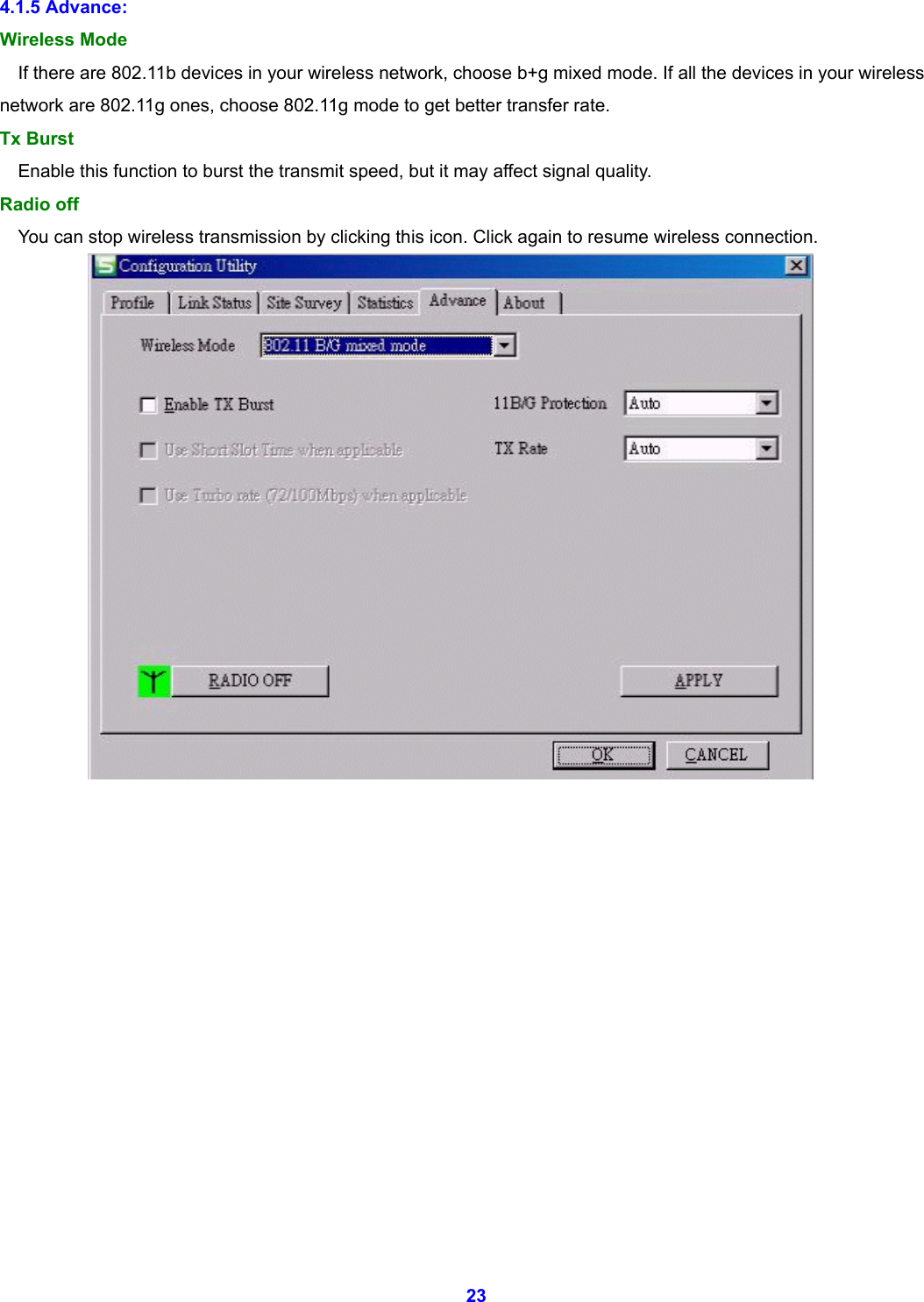  23 4.1.5 Advance: Wireless Mode If there are 802.11b devices in your wireless network, choose b+g mixed mode. If all the devices in your wireless network are 802.11g ones, choose 802.11g mode to get better transfer rate. Tx Burst Enable this function to burst the transmit speed, but it may affect signal quality. Radio off You can stop wireless transmission by clicking this icon. Click again to resume wireless connection.                