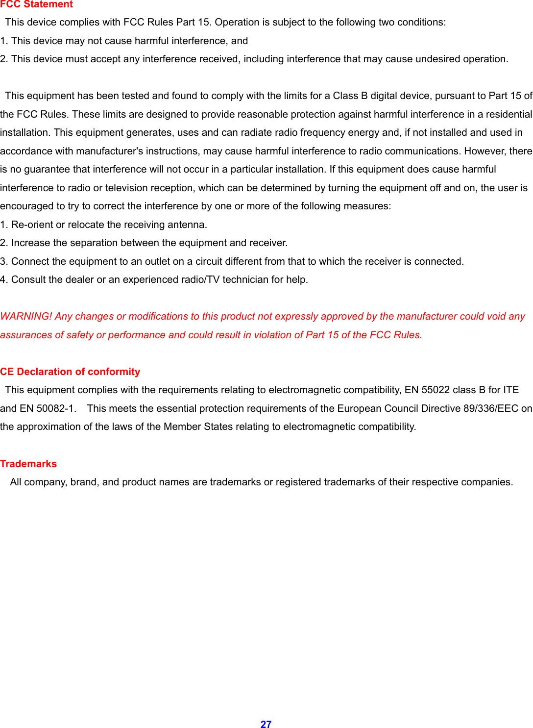  27 FCC Statement   This device complies with FCC Rules Part 15. Operation is subject to the following two conditions: 1. This device may not cause harmful interference, and 2. This device must accept any interference received, including interference that may cause undesired operation.    This equipment has been tested and found to comply with the limits for a Class B digital device, pursuant to Part 15 of the FCC Rules. These limits are designed to provide reasonable protection against harmful interference in a residential installation. This equipment generates, uses and can radiate radio frequency energy and, if not installed and used in accordance with manufacturer's instructions, may cause harmful interference to radio communications. However, there is no guarantee that interference will not occur in a particular installation. If this equipment does cause harmful interference to radio or television reception, which can be determined by turning the equipment off and on, the user is encouraged to try to correct the interference by one or more of the following measures: 1. Re-orient or relocate the receiving antenna. 2. Increase the separation between the equipment and receiver. 3. Connect the equipment to an outlet on a circuit different from that to which the receiver is connected. 4. Consult the dealer or an experienced radio/TV technician for help.  WARNING! Any changes or modifications to this product not expressly approved by the manufacturer could void any assurances of safety or performance and could result in violation of Part 15 of the FCC Rules.  CE Declaration of conformity   This equipment complies with the requirements relating to electromagnetic compatibility, EN 55022 class B for ITE and EN 50082-1.    This meets the essential protection requirements of the European Council Directive 89/336/EEC on the approximation of the laws of the Member States relating to electromagnetic compatibility.  Trademarks     All company, brand, and product names are trademarks or registered trademarks of their respective companies.            