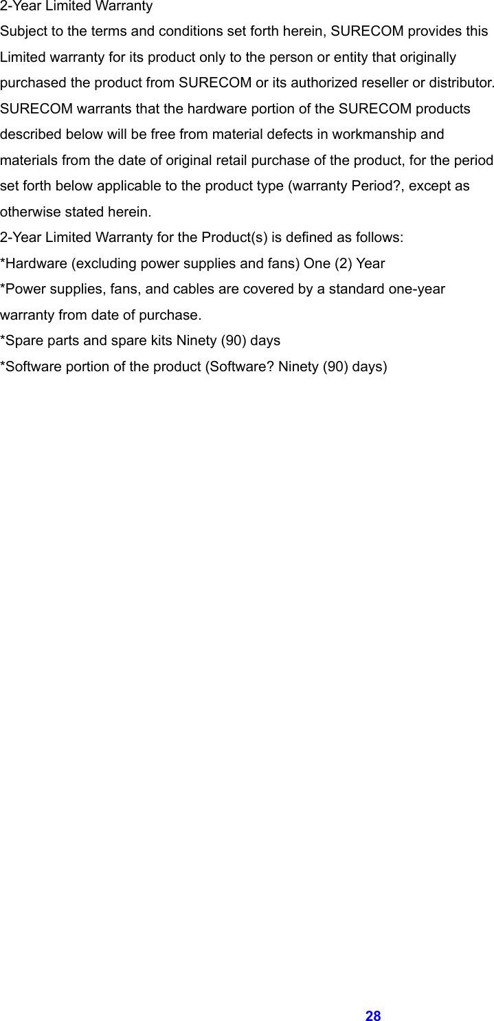  28 2-Year Limited Warranty   Subject to the terms and conditions set forth herein, SURECOM provides this   Limited warranty for its product only to the person or entity that originally   purchased the product from SURECOM or its authorized reseller or distributor.   SURECOM warrants that the hardware portion of the SURECOM products   described below will be free from material defects in workmanship and   materials from the date of original retail purchase of the product, for the period   set forth below applicable to the product type (warranty Period?, except as   otherwise stated herein. 2-Year Limited Warranty for the Product(s) is defined as follows: *Hardware (excluding power supplies and fans) One (2) Year *Power supplies, fans, and cables are covered by a standard one-year   warranty from date of purchase. *Spare parts and spare kits Ninety (90) days *Software portion of the product (Software? Ninety (90) days)            