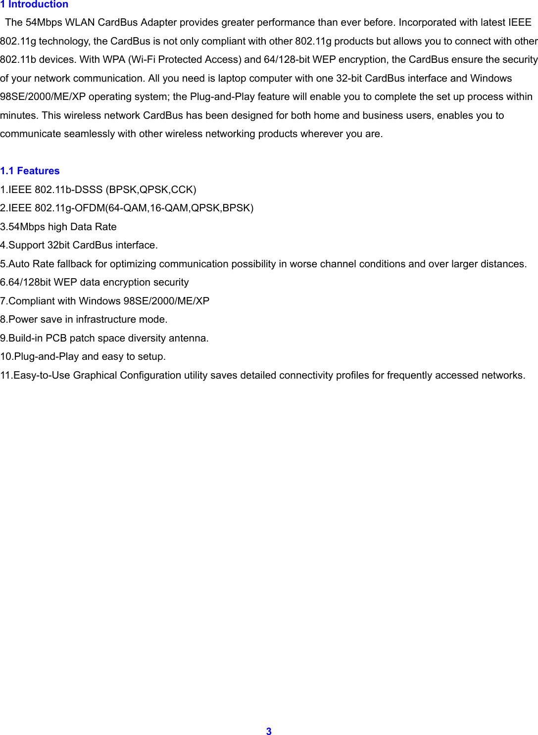  3 1 Introduction    The 54Mbps WLAN CardBus Adapter provides greater performance than ever before. Incorporated with latest IEEE 802.11g technology, the CardBus is not only compliant with other 802.11g products but allows you to connect with other 802.11b devices. With WPA (Wi-Fi Protected Access) and 64/128-bit WEP encryption, the CardBus ensure the security of your network communication. All you need is laptop computer with one 32-bit CardBus interface and Windows 98SE/2000/ME/XP operating system; the Plug-and-Play feature will enable you to complete the set up process within minutes. This wireless network CardBus has been designed for both home and business users, enables you to communicate seamlessly with other wireless networking products wherever you are.  1.1 Features     1.IEEE 802.11b-DSSS (BPSK,QPSK,CCK) 2.IEEE 802.11g-OFDM(64-QAM,16-QAM,QPSK,BPSK) 3.54Mbps high Data Rate   4.Support 32bit CardBus interface. 5.Auto Rate fallback for optimizing communication possibility in worse channel conditions and over larger distances. 6.64/128bit WEP data encryption security 7.Compliant with Windows 98SE/2000/ME/XP 8.Power save in infrastructure mode.   9.Build-in PCB patch space diversity antenna. 10.Plug-and-Play and easy to setup. 11.Easy-to-Use Graphical Configuration utility saves detailed connectivity profiles for frequently accessed networks.                  