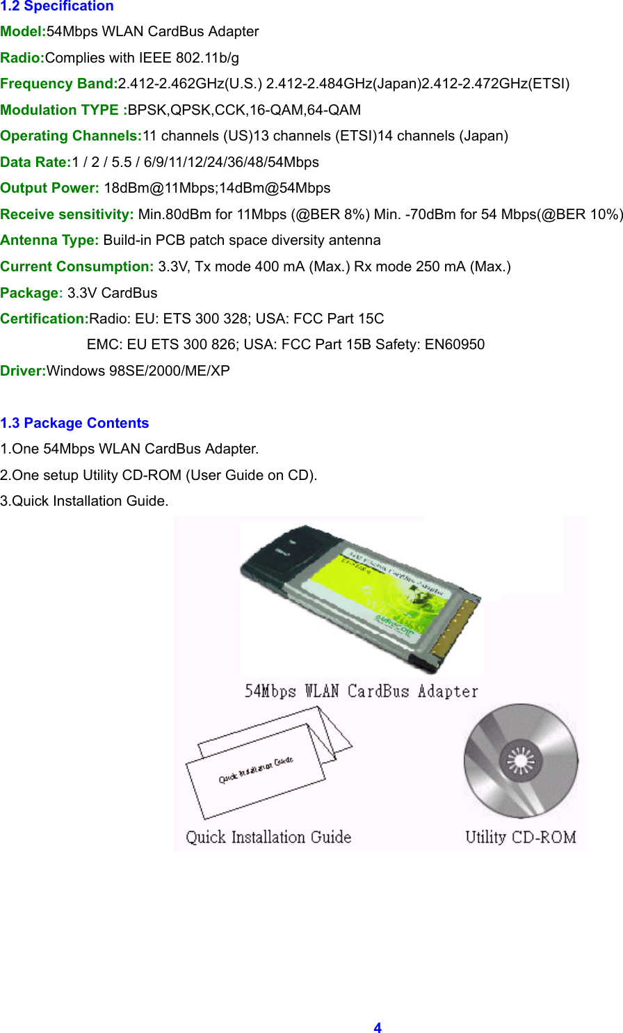  4 1.2 Specification Model:54Mbps WLAN CardBus Adapter Radio:Complies with IEEE 802.11b/g Frequency Band:2.412-2.462GHz(U.S.) 2.412-2.484GHz(Japan)2.412-2.472GHz(ETSI) Modulation TYPE :BPSK,QPSK,CCK,16-QAM,64-QAM Operating Channels:11 channels (US)13 channels (ETSI)14 channels (Japan) Data Rate:1 / 2 / 5.5 / 6/9/11/12/24/36/48/54Mbps Output Power: 18dBm@11Mbps;14dBm@54Mbps Receive sensitivity: Min.80dBm for 11Mbps (@BER 8%) Min. -70dBm for 54 Mbps(@BER 10%) Antenna Type: Build-in PCB patch space diversity antenna Current Consumption: 3.3V, Tx mode 400 mA (Max.) Rx mode 250 mA (Max.) Package: 3.3V CardBus Certification:Radio: EU: ETS 300 328; USA: FCC Part 15C               EMC: EU ETS 300 826; USA: FCC Part 15B Safety: EN60950 Driver:Windows 98SE/2000/ME/XP  1.3 Package Contents 1.One 54Mbps WLAN CardBus Adapter. 2.One setup Utility CD-ROM (User Guide on CD). 3.Quick Installation Guide.      