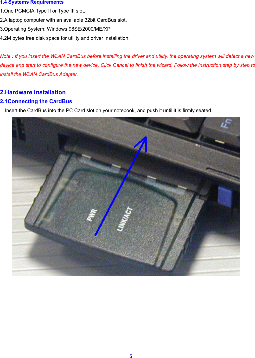  5 1.4 Systems Requirements 1.One PCMCIA Type II or Type III slot. 2.A laptop computer with an available 32bit CardBus slot. 3.Operating System: Windows 98SE/2000/ME/XP 4.2M bytes free disk space for utility and driver installation.  Note : If you insert the WLAN CardBus before installing the driver and utility, the operating system will detect a new device and start to configure the new device. Click Cancel to finish the wizard. Follow the instruction step by step to install the WLAN CardBus Adapter.  2.Hardware Installation 2.1Connecting the CardBus Insert the CardBus into the PC Card slot on your notebook, and push it until it is firmly seated.           