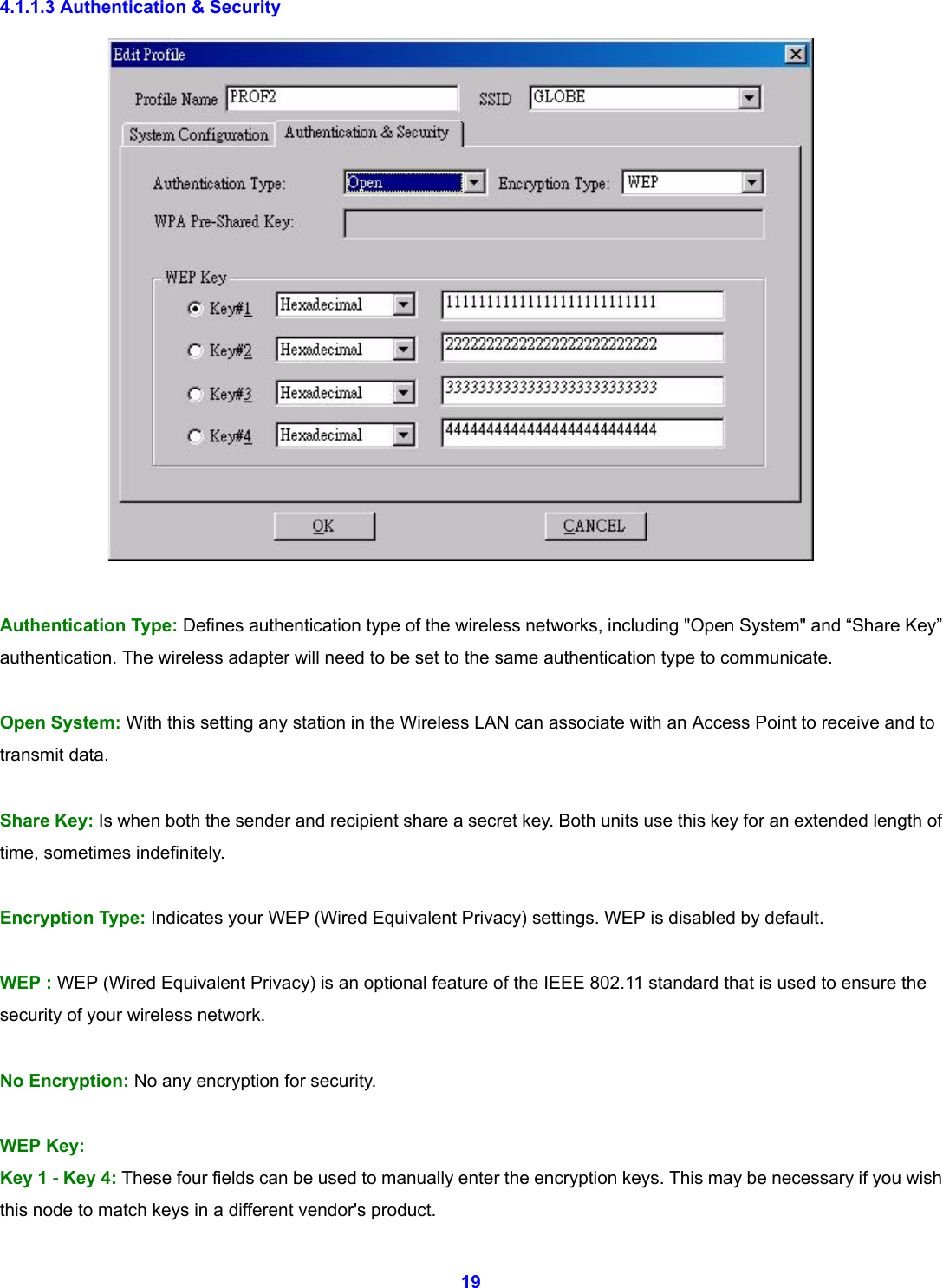  19 4.1.1.3 Authentication &amp; Security      Authentication Type: Defines authentication type of the wireless networks, including "Open System" and &ldquo;Share Key&rdquo; authentication. The wireless adapter will need to be set to the same authentication type to communicate.  Open System: With this setting any station in the Wireless LAN can associate with an Access Point to receive and to transmit data.  Share Key: Is when both the sender and recipient share a secret key. Both units use this key for an extended length of time, sometimes indefinitely.  Encryption Type: Indicates your WEP (Wired Equivalent Privacy) settings. WEP is disabled by default.        WEP : WEP (Wired Equivalent Privacy) is an optional feature of the IEEE 802.11 standard that is used to ensure the security of your wireless network.  No Encryption: No any encryption for security.    WEP Key: Key 1 - Key 4: These four fields can be used to manually enter the encryption keys. This may be necessary if you wish this node to match keys in a different vendor's product. 