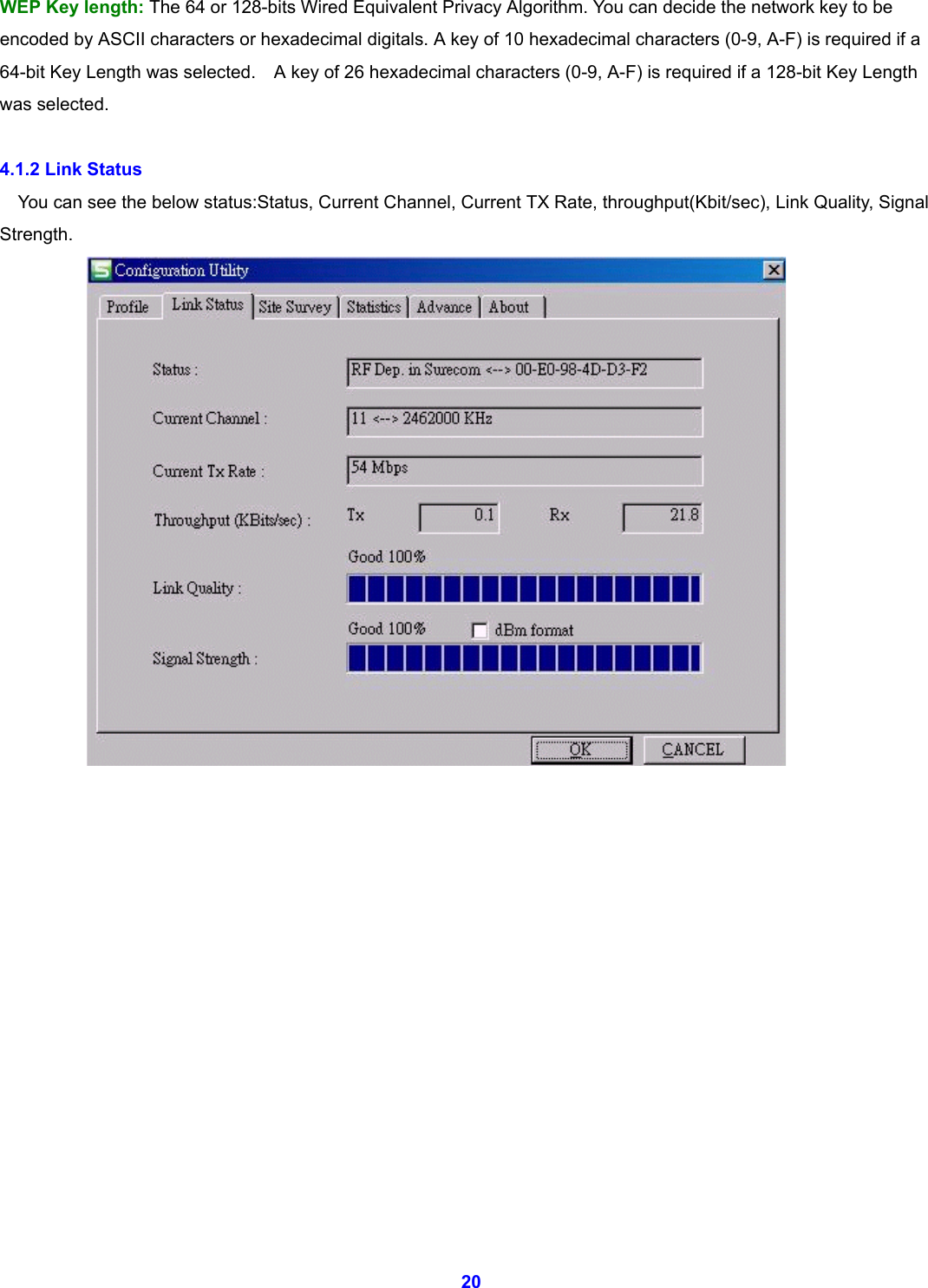  20 WEP Key length: The 64 or 128-bits Wired Equivalent Privacy Algorithm. You can decide the network key to be encoded by ASCII characters or hexadecimal digitals. A key of 10 hexadecimal characters (0-9, A-F) is required if a 64-bit Key Length was selected.    A key of 26 hexadecimal characters (0-9, A-F) is required if a 128-bit Key Length was selected.  4.1.2 Link Status You can see the below status:Status, Current Channel, Current TX Rate, throughput(Kbit/sec), Link Quality, Signal Strength.                