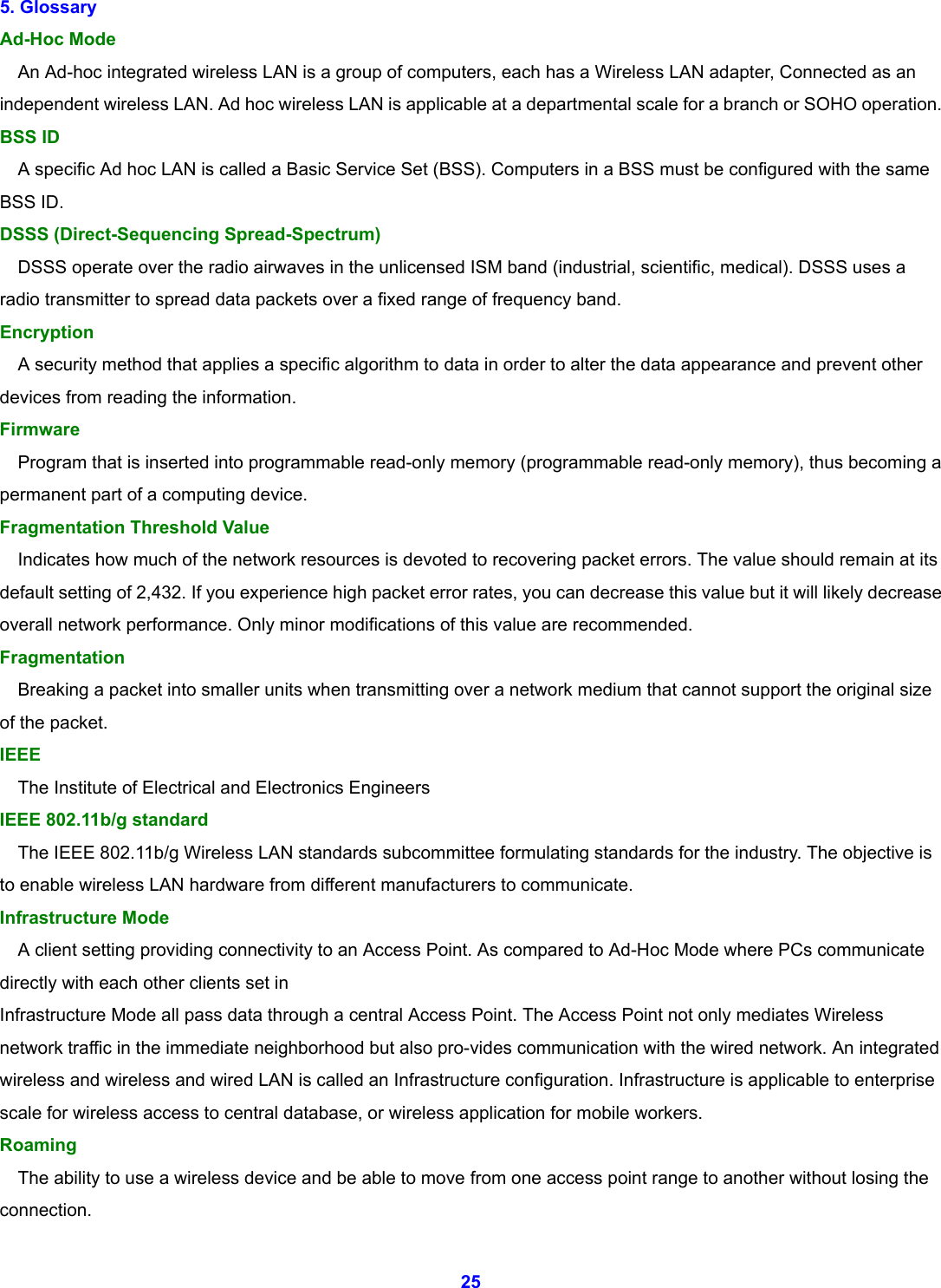  25 5. Glossary   Ad-Hoc Mode       An Ad-hoc integrated wireless LAN is a group of computers, each has a Wireless LAN adapter, Connected as an independent wireless LAN. Ad hoc wireless LAN is applicable at a departmental scale for a branch or SOHO operation.   BSS ID       A specific Ad hoc LAN is called a Basic Service Set (BSS). Computers in a BSS must be configured with the same BSS ID.   DSSS (Direct-Sequencing Spread-Spectrum)       DSSS operate over the radio airwaves in the unlicensed ISM band (industrial, scientific, medical). DSSS uses a radio transmitter to spread data packets over a fixed range of frequency band. Encryption      A security method that applies a specific algorithm to data in order to alter the data appearance and prevent other devices from reading the information.   Firmware      Program that is inserted into programmable read-only memory (programmable read-only memory), thus becoming a permanent part of a computing device.   Fragmentation Threshold Value       Indicates how much of the network resources is devoted to recovering packet errors. The value should remain at its default setting of 2,432. If you experience high packet error rates, you can decrease this value but it will likely decrease overall network performance. Only minor modifications of this value are recommended.   Fragmentation      Breaking a packet into smaller units when transmitting over a network medium that cannot support the original size of the packet.   IEEE      The Institute of Electrical and Electronics Engineers   IEEE 802.11b/g standard       The IEEE 802.11b/g Wireless LAN standards subcommittee formulating standards for the industry. The objective is to enable wireless LAN hardware from different manufacturers to communicate. Infrastructure Mode       A client setting providing connectivity to an Access Point. As compared to Ad-Hoc Mode where PCs communicate directly with each other clients set in   Infrastructure Mode all pass data through a central Access Point. The Access Point not only mediates Wireless network traffic in the immediate neighborhood but also pro-vides communication with the wired network. An integrated wireless and wireless and wired LAN is called an Infrastructure configuration. Infrastructure is applicable to enterprise scale for wireless access to central database, or wireless application for mobile workers.   Roaming      The ability to use a wireless device and be able to move from one access point range to another without losing the connection. 