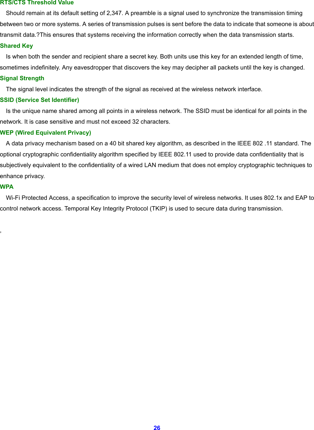 26 RTS/CTS Threshold Value       Should remain at its default setting of 2,347. A preamble is a signal used to synchronize the transmission timing between two or more systems. A series of transmission pulses is sent before the data to indicate that someone is about transmit data.?This ensures that systems receiving the information correctly when the data transmission starts.   Shared Key       Is when both the sender and recipient share a secret key. Both units use this key for an extended length of time, sometimes indefinitely. Any eavesdropper that discovers the key may decipher all packets until the key is changed.   Signal Strength       The signal level indicates the strength of the signal as received at the wireless network interface.   SSID (Service Set Identifier)       Is the unique name shared among all points in a wireless network. The SSID must be identical for all points in the network. It is case sensitive and must not exceed 32 characters.   WEP (Wired Equivalent Privacy)       A data privacy mechanism based on a 40 bit shared key algorithm, as described in the IEEE 802 .11 standard. The optional cryptographic confidentiality algorithm specified by IEEE 802.11 used to provide data confidentiality that is subjectively equivalent to the confidentiality of a wired LAN medium that does not employ cryptographic techniques to enhance privacy. WPA Wi-Fi Protected Access, a specification to improve the security level of wireless networks. It uses 802.1x and EAP to control network access. Temporal Key Integrity Protocol (TKIP) is used to secure data during transmission.  ,                 