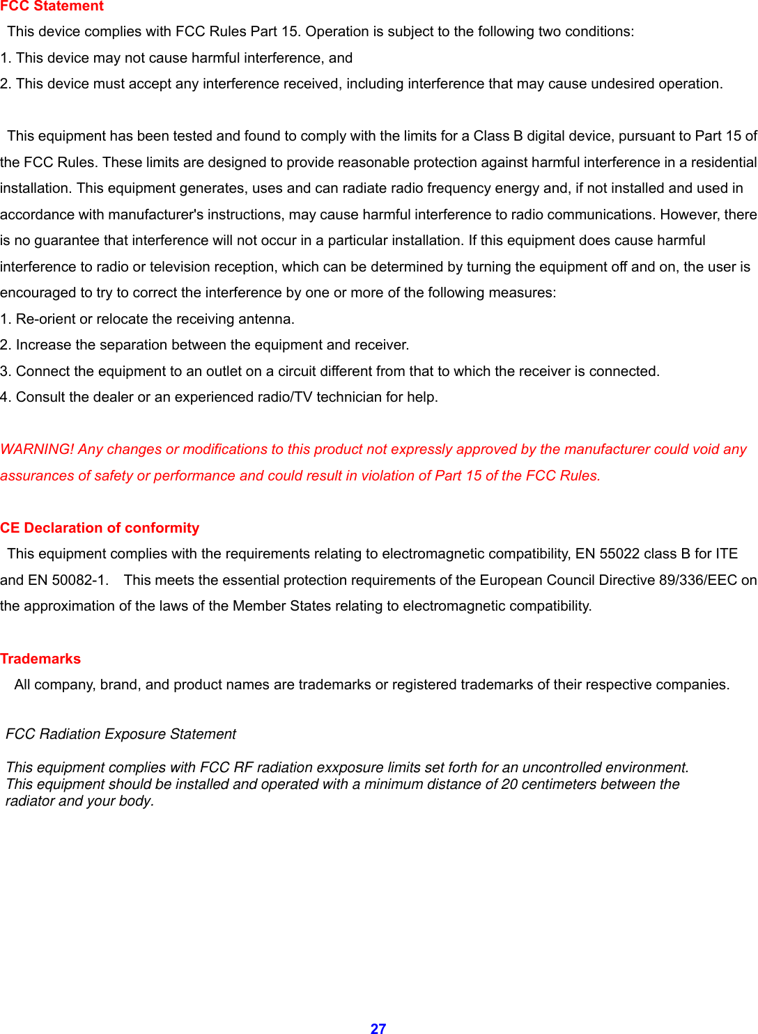  27 FCC Statement   This device complies with FCC Rules Part 15. Operation is subject to the following two conditions: 1. This device may not cause harmful interference, and 2. This device must accept any interference received, including interference that may cause undesired operation.    This equipment has been tested and found to comply with the limits for a Class B digital device, pursuant to Part 15 of the FCC Rules. These limits are designed to provide reasonable protection against harmful interference in a residential installation. This equipment generates, uses and can radiate radio frequency energy and, if not installed and used in accordance with manufacturer's instructions, may cause harmful interference to radio communications. However, there is no guarantee that interference will not occur in a particular installation. If this equipment does cause harmful interference to radio or television reception, which can be determined by turning the equipment off and on, the user is encouraged to try to correct the interference by one or more of the following measures: 1. Re-orient or relocate the receiving antenna. 2. Increase the separation between the equipment and receiver. 3. Connect the equipment to an outlet on a circuit different from that to which the receiver is connected. 4. Consult the dealer or an experienced radio/TV technician for help.  WARNING! Any changes or modifications to this product not expressly approved by the manufacturer could void any assurances of safety or performance and could result in violation of Part 15 of the FCC Rules.  CE Declaration of conformity   This equipment complies with the requirements relating to electromagnetic compatibility, EN 55022 class B for ITE and EN 50082-1.    This meets the essential protection requirements of the European Council Directive 89/336/EEC on the approximation of the laws of the Member States relating to electromagnetic compatibility.  Trademarks     All company, brand, and product names are trademarks or registered trademarks of their respective companies.            FCC Radiation Exposure StatementThis equipment complies with FCC RF radiation exxposure limits set forth for an uncontrolled environment.This equipment should be installed and operated with a minimum distance of 20 centimeters between theradiator and your body.