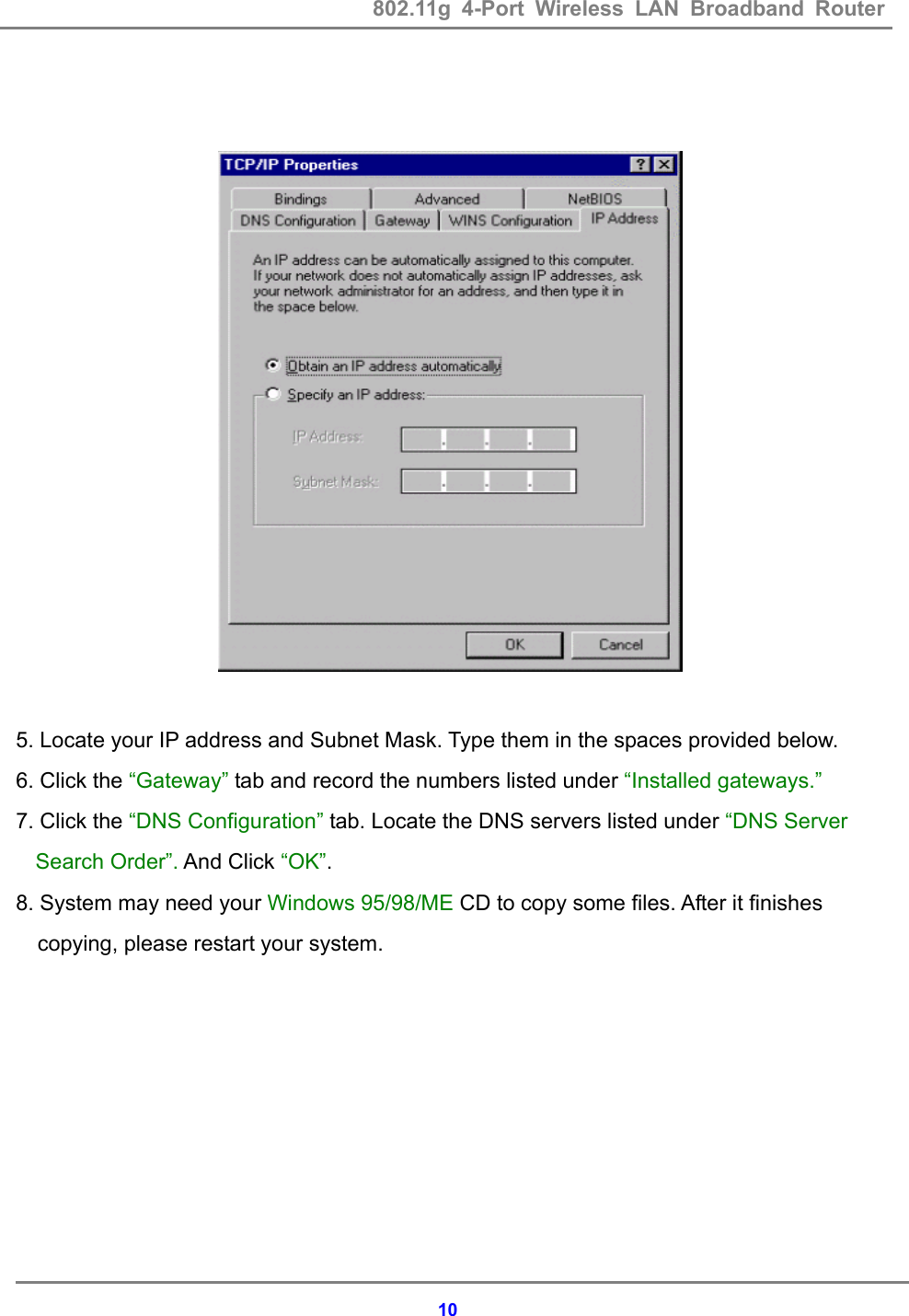 802.11g 4-Port Wireless LAN Broadband Router    10    5. Locate your IP address and Subnet Mask. Type them in the spaces provided below. 6. Click the &ldquo;Gateway&rdquo; tab and record the numbers listed under &ldquo;Installed gateways.&rdquo;  7. Click the &ldquo;DNS Configuration&rdquo; tab. Locate the DNS servers listed under &ldquo;DNS Server Search Order&rdquo;. And Click &ldquo;OK&rdquo;. 8. System may need your Windows 95/98/ME CD to copy some files. After it finishes copying, please restart your system.  