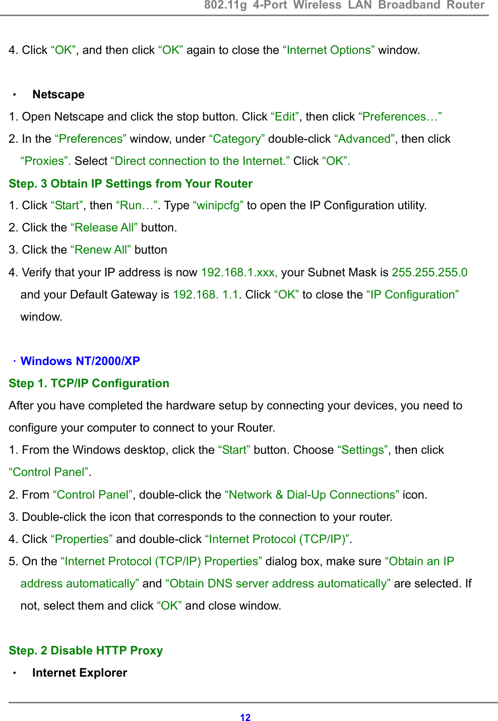 802.11g 4-Port Wireless LAN Broadband Router    124. Click &ldquo;OK&rdquo;, and then click &ldquo;OK&rdquo; again to close the &ldquo;Internet Options&rdquo; window.  &bull; Netscape 1. Open Netscape and click the stop button. Click &ldquo;Edit&rdquo;, then click &ldquo;Preferences&hellip;&rdquo; 2. In the &ldquo;Preferences&rdquo; window, under &ldquo;Category&rdquo; double-click &ldquo;Advanced&rdquo;, then click &ldquo;Proxies&rdquo;. Select &ldquo;Direct connection to the Internet.&rdquo; Click &ldquo;OK&rdquo;. Step. 3 Obtain IP Settings from Your Router 1. Click &ldquo;Start&rdquo;, then &ldquo;Run&hellip;&rdquo;. Type &ldquo;winipcfg&rdquo; to open the IP Configuration utility. 2. Click the &ldquo;Release All&rdquo; button. 3. Click the &ldquo;Renew All&rdquo; button 4. Verify that your IP address is now 192.168.1.xxx, your Subnet Mask is 255.255.255.0 and your Default Gateway is 192.168. 1.1. Click &ldquo;OK&rdquo; to close the &ldquo;IP Configuration&rdquo; window.  ．Windows NT/2000/XP Step 1. TCP/IP Configuration After you have completed the hardware setup by connecting your devices, you need to configure your computer to connect to your Router.                             1. From the Windows desktop, click the &ldquo;Start&rdquo; button. Choose &ldquo;Settings&rdquo;, then click &ldquo;Control Panel&rdquo;. 2. From &ldquo;Control Panel&rdquo;, double-click the &ldquo;Network &amp; Dial-Up Connections&rdquo; icon. 3. Double-click the icon that corresponds to the connection to your router. 4. Click &ldquo;Properties&rdquo; and double-click &ldquo;Internet Protocol (TCP/IP)&rdquo;. 5. On the &ldquo;Internet Protocol (TCP/IP) Properties&rdquo; dialog box, make sure &ldquo;Obtain an IP address automatically&rdquo; and &ldquo;Obtain DNS server address automatically&rdquo; are selected. If not, select them and click &ldquo;OK&rdquo; and close window.  Step. 2 Disable HTTP Proxy &bull; Internet Explorer 