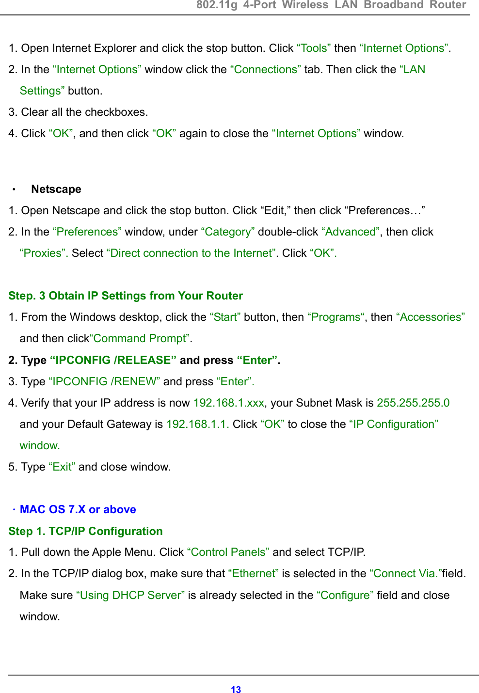 802.11g 4-Port Wireless LAN Broadband Router    131. Open Internet Explorer and click the stop button. Click &ldquo;Tools&rdquo; then &ldquo;Internet Options&rdquo;. 2. In the &ldquo;Internet Options&rdquo; window click the &ldquo;Connections&rdquo; tab. Then click the &ldquo;LAN Settings&rdquo; button. 3. Clear all the checkboxes.            4. Click &ldquo;OK&rdquo;, and then click &ldquo;OK&rdquo; again to close the &ldquo;Internet Options&rdquo; window.   &bull; Netscape 1. Open Netscape and click the stop button. Click &ldquo;Edit,&rdquo; then click &ldquo;Preferences&hellip;&rdquo; 2. In the &ldquo;Preferences&rdquo; window, under &ldquo;Category&rdquo; double-click &ldquo;Advanced&rdquo;, then click &ldquo;Proxies&rdquo;. Select &ldquo;Direct connection to the Internet&rdquo;. Click &ldquo;OK&rdquo;.  Step. 3 Obtain IP Settings from Your Router 1. From the Windows desktop, click the &ldquo;Start&rdquo; button, then &ldquo;Programs&ldquo;, then &ldquo;Accessories&rdquo; and then click&ldquo;Command Prompt&rdquo;. 2. Type &ldquo;IPCONFIG /RELEASE&rdquo; and press &ldquo;Enter&rdquo;. 3. Type &ldquo;IPCONFIG /RENEW&rdquo; and press &ldquo;Enter&rdquo;. 4. Verify that your IP address is now 192.168.1.xxx, your Subnet Mask is 255.255.255.0 and your Default Gateway is 192.168.1.1. Click &ldquo;OK&rdquo; to close the &ldquo;IP Configuration&rdquo; window. 5. Type &ldquo;Exit&rdquo; and close window.  ．MAC OS 7.X or above Step 1. TCP/IP Configuration 1. Pull down the Apple Menu. Click &ldquo;Control Panels&rdquo; and select TCP/IP. 2. In the TCP/IP dialog box, make sure that &ldquo;Ethernet&rdquo; is selected in the &ldquo;Connect Via.&rdquo;field. Make sure &ldquo;Using DHCP Server&rdquo; is already selected in the &ldquo;Configure&rdquo; field and close window.    