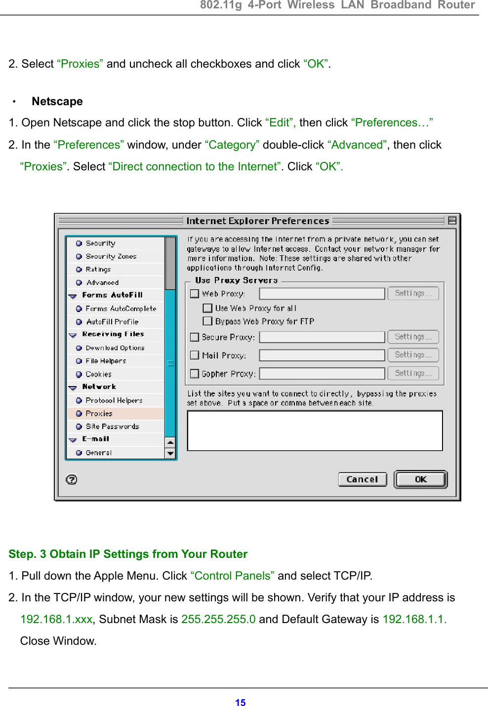 802.11g 4-Port Wireless LAN Broadband Router    15 2. Select &ldquo;Proxies&rdquo; and uncheck all checkboxes and click &ldquo;OK&rdquo;.  &bull; Netscape 1. Open Netscape and click the stop button. Click &ldquo;Edit&rdquo;, then click &ldquo;Preferences&hellip;&rdquo; 2. In the &ldquo;Preferences&rdquo; window, under &ldquo;Category&rdquo; double-click &ldquo;Advanced&rdquo;, then click &ldquo;Proxies&rdquo;. Select &ldquo;Direct connection to the Internet&rdquo;. Click &ldquo;OK&rdquo;.                      Step. 3 Obtain IP Settings from Your Router 1. Pull down the Apple Menu. Click &ldquo;Control Panels&rdquo; and select TCP/IP. 2. In the TCP/IP window, your new settings will be shown. Verify that your IP address is 192.168.1.xxx, Subnet Mask is 255.255.255.0 and Default Gateway is 192.168.1.1. Close Window.  