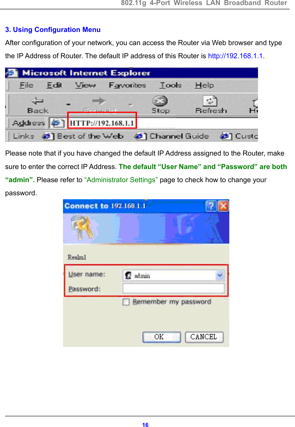 802.11g 4-Port Wireless LAN Broadband Router    163. Using Configuration Menu After configuration of your network, you can access the Router via Web browser and type the IP Address of Router. The default IP address of this Router is http://192.168.1.1.  Please note that if you have changed the default IP Address assigned to the Router, make sure to enter the correct IP Address. The default &ldquo;User Name&rdquo; and &ldquo;Password&rdquo; are both &ldquo;admin&rdquo;. Please refer to &ldquo;Administrator Settings&rdquo; page to check how to change your password.  